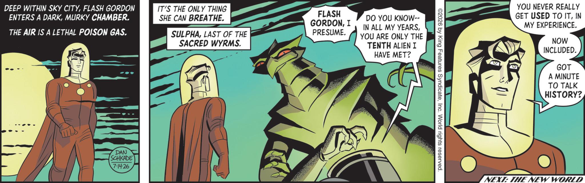 Comic book OCR: DEEP WITHIN SKY CITYFLASH GORDON ENTERS A DARKMURKY CHAMBER. THE AIR IS A LETHAL POISON GAS. IT'S THE ONLY THING SHE CAN BREATHE. SULPHALAST OF THE SACRED WYRMS. FLASH GORDONI PRESUME. DO YOU KNOW-- IN ALL MY YEARSYOU ARE ONLY THE TENTH ALIEN I HAVE MET? DAN SCHKADE 7-14-26 2026 by King Features SyndicateInc. World rights reserved. YOU NEVER REALLY GET USED TO ITIN MY EXPERIENCE. NOW INCLUDED. GOT A MINUTE TO TALK HISTORY? NEXT: THE NEW WORLD DEEP WITHIN SKY CITYFLASH GORDON ENTERS A DARKMURKY CHAMBER . THE AIR IS A LETHAL POISON GAS . IT'S THE ONLY THING SHE CAN BREATHE . SULPHALAST OF THE SACRED WYRMS . FLASH GORDONI PRESUME . DO YOU KNOW-- IN ALL MY YEARSYOU ARE ONLY THE TENTH ALIEN I HAVE MET ? DAN SCHKADE 7-14-26 2026 by King Features SyndicateInc. World rights reserved . YOU NEVER REALLY GET USED TO ITIN MY EXPERIENCE . NOW INCLUDED . GOT A MINUTE TO TALK HISTORY ? NEXT : THE NEW WORLD