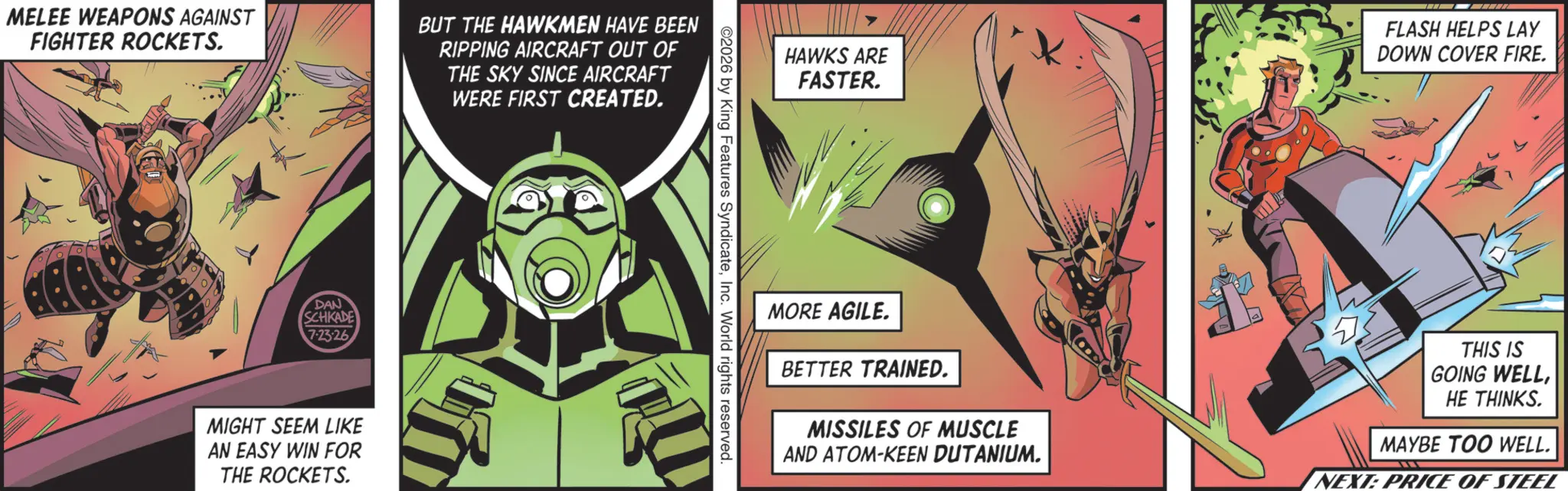 Publication OCR: MELEE WEAPONS AGAINST FIGHTER ROCKETS. BUT THE HAWKMEN HAVE BEEN RIPPING AIRCRAFT OUT OF THE SKY SINCE AIRCRAFT WERE FIRST CREATED. DAN SCHKADE 7.23.26 MIGHT SEEM LIKE AN EASY WIN FOR THE ROCKETS. HAWKS ARE FASTER. FLASH HELPS LAY DOWN COVER FIRE. ©2026 by King Features SyndicateInc. World rights reserved. MORE AGILE. BETTER TRAINED. MISSILES OF MUSCLE AND ATOM-KEEN DUTANIUM. THIS IS GOING WELLHE THINKS. MAYBE TOO WELL. NEXT: PRICE OF STEEL MELEE WEAPONS AGAINST FIGHTER ROCKETS . BUT THE HAWKMEN HAVE BEEN RIPPING AIRCRAFT OUT OF THE SKY SINCE AIRCRAFT WERE FIRST CREATED . DAN SCHKADE 7.23.26 MIGHT SEEM LIKE AN EASY WIN FOR THE ROCKETS . HAWKS ARE FASTER . FLASH HELPS LAY DOWN COVER FIRE . © 2026 by King Features SyndicateInc. World rights reserved . MORE AGILE . BETTER TRAINED . MISSILES OF MUSCLE AND ATOM - KEEN DUTANIUM . THIS IS GOING WELLHE THINKS . MAYBE TOO WELL . NEXT : PRICE OF STEEL