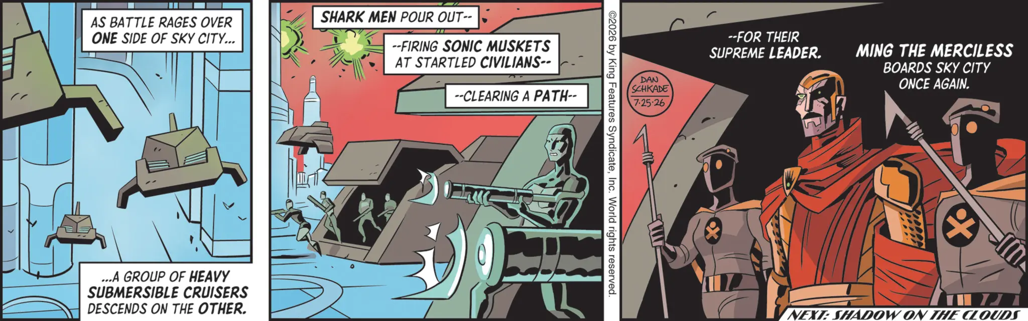 Animated cartoon OCR: AS BATTLE RAGES OVER ONE SIDE OF SKY CITY... SHARK MEN POUR OUT-- --FIRING SONIC MUSKETS AT STARTLED CIVILIANS-- --CLEARING A PATH-- ...A GROUP OF HEAVY SUBMERSIBLE CRUISERS DESCENDS ON THE OTHER. --FOR THEIR SUPREME LEADER. MING THE MERCILESS DAN SCHKADE BOARDS SKY CITY ONCE AGAIN. 7:25-26 ©2026 by King Features SyndicateInc. World rights reserved. L + J NEXT: SHADOW ON THE CLOUDS AS BATTLE RAGES OVER ONE SIDE OF SKY CITY ... SHARK MEN POUR OUT-- --FIRING SONIC MUSKETS AT STARTLED CIVILIANS-- --CLEARING A PATH-- ... A GROUP OF HEAVY SUBMERSIBLE CRUISERS DESCENDS ON THE OTHER . --FOR THEIR SUPREME LEADER . MING THE MERCILESS DAN SCHKADE BOARDS SKY CITY ONCE AGAIN . 7 : 25-26 © 2026 by King Features SyndicateInc. World rights reserved . L + J NEXT : SHADOW ON THE CLOUDS