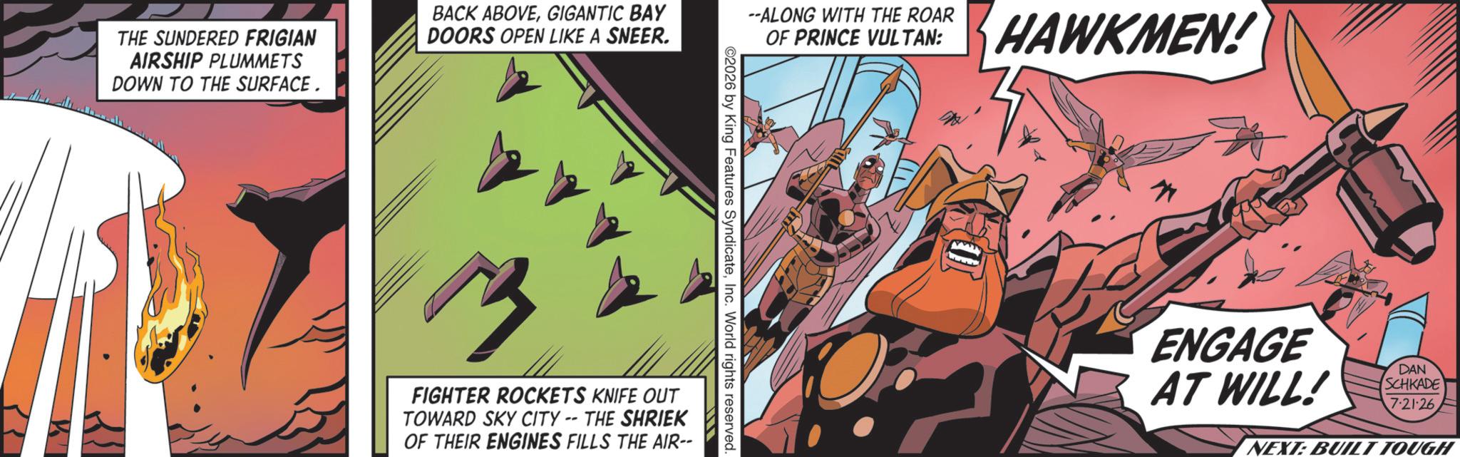 Animation OCR: THE SUNDERED FRIGIAN AIRSHIP PLUMMETS DOWN TO THE SURFACE. BACK ABOVEGIGANTIC BAY DOORS OPEN LIKE A SNEER. --ALONG WITH THE ROAR OF PRINCE VULTAN: HAWKMEN! ©2026 by King Features SyndicateInc. World rights reserved. ? FIGHTER ROCKETS KNIFE OUT TOWARD SKY CITY -- THE SHRIEK OF THEIR ENGINES FILLS THE AIR-- www ENGAGE AT WILL! DAN SCHKADE 7.21.26 NEXT: BUILT TOUGH THE SUNDERED FRIGIAN AIRSHIP PLUMMETS DOWN TO THE SURFACE . BACK ABOVEGIGANTIC BAY DOORS OPEN LIKE A SNEER . --ALONG WITH THE ROAR OF PRINCE VULTAN : HAWKMEN ! © 2026 by King Features SyndicateInc. World rights reserved . ? FIGHTER ROCKETS KNIFE OUT TOWARD SKY CITY -- THE SHRIEK OF THEIR ENGINES FILLS THE AIR-- www ENGAGE AT WILL ! DAN SCHKADE 7.21.26 NEXT : BUILT TOUGH