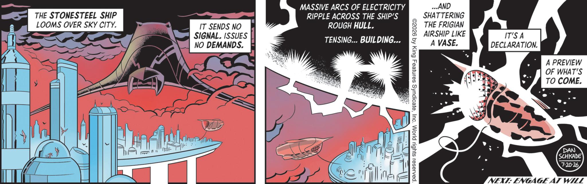 Publication OCR: THE STONESTEEL SHIP LOOMS OVER SKY CITY. IT SENDS NO SIGNAL. ISSUES NO DEMANDS. MASSIVE ARCS OF ELECTRICITY RIPPLE ACROSS THE SHIP'S ROUGH HULL. TENSING... BUILDING... ...AND SHATTERING THE FRIGIAN AIRSHIP LIKE A VASE. IT'S A DECLARATION. A PREVIEW OF WHAT'S TO COME. ©2026 by King Features SyndicateInc. World rights reserved. DAN SCHKADE 720-26 NEXT: ENGAGE AT WILL THE STONESTEEL SHIP LOOMS OVER SKY CITY . IT SENDS NO SIGNAL . ISSUES NO DEMANDS . MASSIVE ARCS OF ELECTRICITY RIPPLE ACROSS THE SHIP'S ROUGH HULL . TENSING ... BUILDING ... ... AND SHATTERING THE FRIGIAN AIRSHIP LIKE A VASE . IT'S A DECLARATION . A PREVIEW OF WHAT'S TO COME . © 2026 by King Features SyndicateInc. World rights reserved . DAN SCHKADE 720-26 NEXT : ENGAGE AT WILL