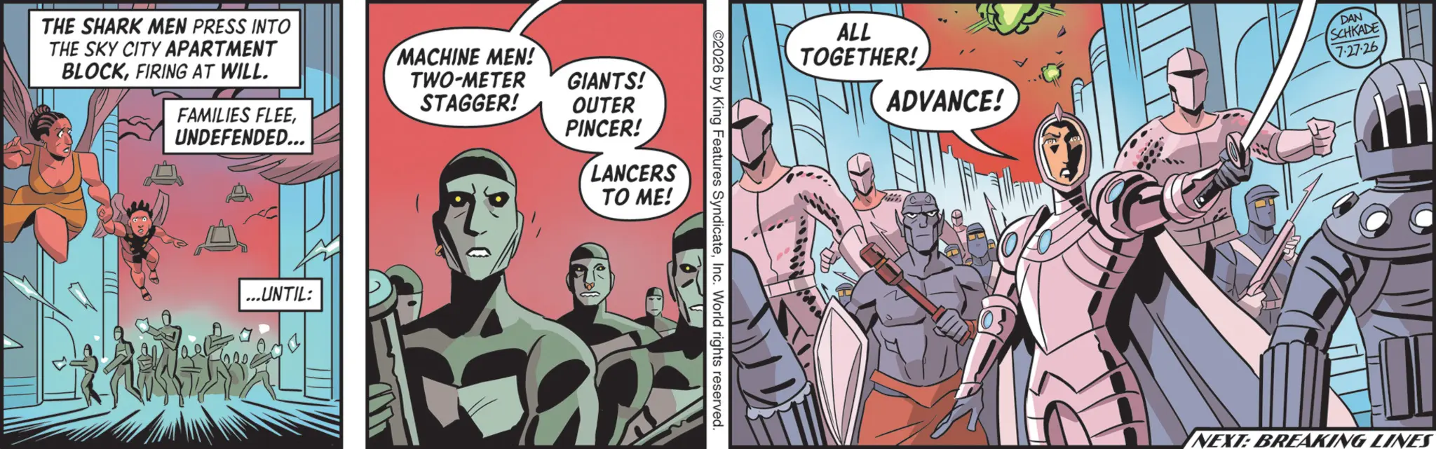 Publication OCR: THE SHARK MEN PRESS INTO THE SKY CITY APARTMENT BLOCKFIRING AT WILL. FAMILIES FLEE UNDEFENDED... MACHINE MEN! TWO-METER STAGGER! GIANTS! OUTER PINCER! LANCERS TO ME! ...UNTIL: ©2026 by King Features SyndicateInc. World rights reserved. ALL TOGETHER! ADVANCE! DAN SCHKADE 7-27-26 NEXT: BREAKING LINES THE SHARK MEN PRESS INTO THE SKY CITY APARTMENT BLOCKFIRING AT WILL . FAMILIES FLEE UNDEFENDED ... MACHINE MEN ! TWO - METER STAGGER ! GIANTS ! OUTER PINCER ! LANCERS TO ME ! ... UNTIL : © 2026 by King Features SyndicateInc. World rights reserved . ALL TOGETHER ! ADVANCE ! DAN SCHKADE 7-27-26 NEXT : BREAKING LINES