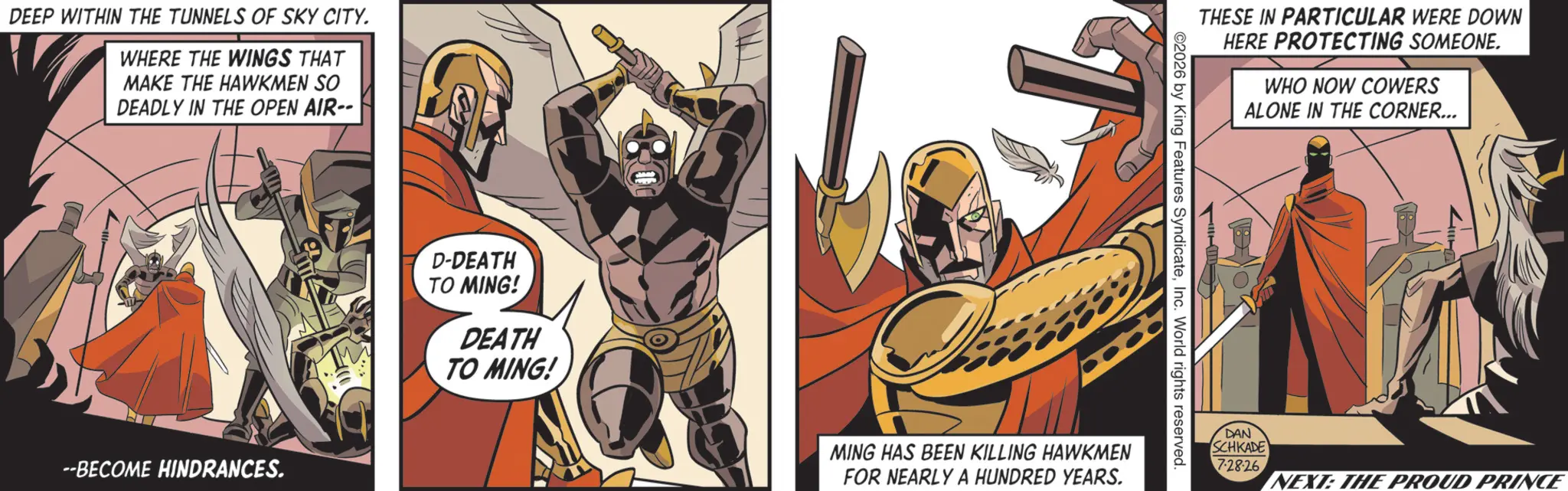 Cape OCR: DEEP WITHIN THE TUNNELS OF SKY CITY. WHERE THE WINGS THAT MAKE THE HAWKMEN SO DEADLY IN THE OPEN AIR-- --BECOME HINDRANCES. D-DEATH TO MING! DEATH TO MING! THESE IN PARTICULAR WERE DOWN HERE PROTECTING SOMEONE. 2026 by King Features SyndicateInc. World rights reserved. MING HAS BEEN KILLING HAWKMEN FOR NEARLY A HUNDRED YEARS. WHO NOW COWERS ALONE IN THE CORNER... DAN SCHKADE 7-28-26 NEXT: THE PROUD PRINCE DEEP WITHIN THE TUNNELS OF SKY CITY . WHERE THE WINGS THAT MAKE THE HAWKMEN SO DEADLY IN THE OPEN AIR-- --BECOME HINDRANCES . D - DEATH TO MING ! DEATH TO MING ! THESE IN PARTICULAR WERE DOWN HERE PROTECTING SOMEONE . 2026 by King Features SyndicateInc. World rights reserved . MING HAS BEEN KILLING HAWKMEN FOR NEARLY A HUNDRED YEARS . WHO NOW COWERS ALONE IN THE CORNER ... DAN SCHKADE 7-28-26 NEXT : THE PROUD PRINCE