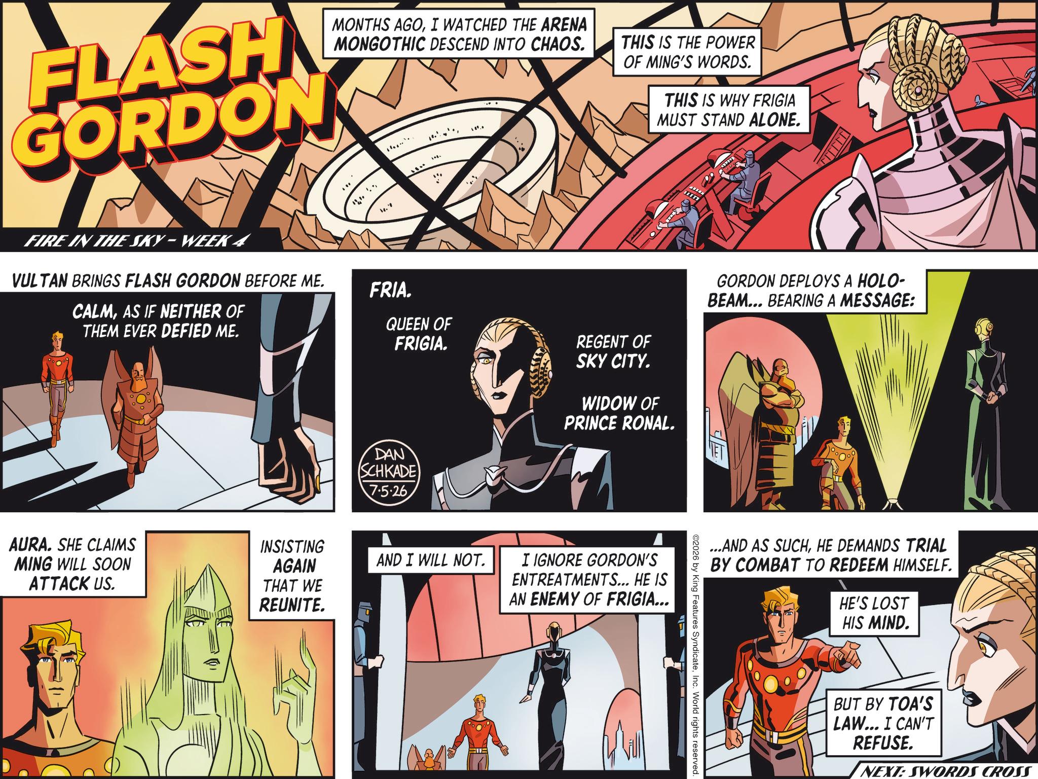 Animated cartoon OCR: MONTHS AGOI WATCHED THE ARENA MONGOTHIC DESCEND INTO CHAOS. FLASH GORDON 1. THIS IS THE POWER OF MING'S WORDS. THIS IS WHY FRIGIA MUST STAND ALONE. FIRE IN THE SKY - WEEK 4 VULTAN BRINGS FLASH GORDON BEFORE ME. CALMAS IF NEITHER OF THEM EVER DEFIED ME. FRIA. QUEEN OF FRIGIA. DAN SCHKADE 7.5.26 REGENT OF SKY CITY. WIDOW OF PRINCE RONAL. AURA. SHE CLAIMS MING WILL SOON ATTACK US. INSISTING AGAIN THAT WE REUNITE. AND I WILL NOT. I IGNORE GORDON'S ENTREATMENTS... HE IS AN ENEMY OF FRIGIA... GORDON DEPLOYS A HOLO- BEAM... BEARING A MESSAGE: ? ...AND AS SUCHHE DEMANDS TRIAL BY COMBAT TO REDEEM HIMSELF. HE'S LOST HIS MIND. ©2026 by King Features SyndicateInc. World rights reserved. BUT BY TOA'S LAW... I CAN'T REFUSE. NEXT: SWORDS CROSS MONTHS AGOI WATCHED THE ARENA MONGOTHIC DESCEND INTO CHAOS . FLASH GORDON 1 . THIS IS THE POWER OF MING'S WORDS . THIS IS WHY FRIGIA MUST STAND ALONE . FIRE IN THE SKY - WEEK 4 VULTAN BRINGS FLASH GORDON BEFORE ME . CALMAS IF NEITHER OF THEM EVER DEFIED ME . FRIA . QUEEN OF FRIGIA . DAN SCHKADE 7.5.26 REGENT OF SKY CITY . WIDOW OF PRINCE RONAL . AURA . SHE CLAIMS MING WILL SOON ATTACK US . INSISTING AGAIN THAT WE REUNITE . AND I WILL NOT . I IGNORE GORDON'S ENTREATMENTS ... HE IS AN ENEMY OF FRIGIA ... GORDON DEPLOYS A HOLO- BEAM ... BEARING A MESSAGE : ? ... AND AS SUCHHE DEMANDS TRIAL BY COMBAT TO REDEEM HIMSELF . HE'S LOST HIS MIND . © 2026 by King Features SyndicateInc. World rights reserved . BUT BY TOA'S LAW ... I CAN'T REFUSE . NEXT : SWORDS CROSS