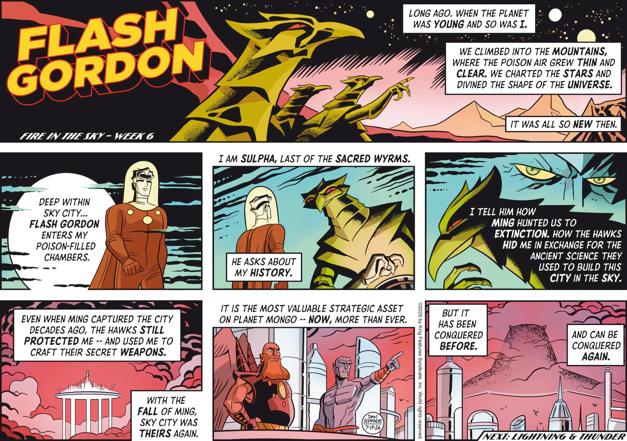 Graphics OCR: FLASH GORDON LONG AGO. WHEN THE PLANET WAS YOUNG AND SO WAS I. WE CLIMBED INTO THE MOUNTAINSWHERE THE POISON AIR GREW THIN AND CLEAR. WE CHARTED THE STARS AND DIVINED THE SHAPE OF THE UNIVERSE. FIRE IN THE SKY-WEEK 6 I AM SULPHALAST OF THE SACRED WYRMS. DEEP WITHIN SKY CITY... FLASH GORDON ENTERS MY POISON-FILLED CHAMBERS. HE ASKS ABOUT MY HISTORY. EVEN WHEN MING CAPTURED THE CITY DECADES AGOTHE HAWKS STILL PROTECTED ME -- AND USED ME TO CRAFT THEIR SECRET WEAPONS. IT IS THE MOST VALUABLE STRATEGIC ASSET ON PLANET MONGO -- NOWMORE THAN EVER. WITH THE FALL OF MINGSKY CITY WAS THEIRS AGAIN. DAN SCHKADE 7-19-26 ©2026 by King Features SyndicateInc. World rights reserved. IT WAS ALL SO NEW THEN. I TELL HIM HOW MING HUNTED US TO EXTINCTION. HOW THE HAWKS HID ME IN EXCHANGE FOR THE ANCIENT SCIENCE THEY USED TO BUILD THIS CITY IN THE SKY. BUT IT HAS BEEN CONQUERED BEFORE. AND CAN BE CONQUERED AGAIN. NEXT: LIGHTNING & THUNDER FLASH GORDON LONG AGO . WHEN THE PLANET WAS YOUNG AND SO WAS I. WE CLIMBED INTO THE MOUNTAINSWHERE THE POISON AIR GREW THIN AND CLEAR . WE CHARTED THE STARS AND DIVINED THE SHAPE OF THE UNIVERSE . FIRE IN THE SKY - WEEK 6 I AM SULPHALAST OF THE SACRED WYRMS . DEEP WITHIN SKY CITY ... FLASH GORDON ENTERS MY POISON - FILLED CHAMBERS . HE ASKS ABOUT MY HISTORY . EVEN WHEN MING CAPTURED THE CITY DECADES AGOTHE HAWKS STILL PROTECTED ME -- AND USED ME TO CRAFT THEIR SECRET WEAPONS . IT IS THE MOST VALUABLE STRATEGIC ASSET ON PLANET MONGO -- NOWMORE THAN EVER . WITH THE FALL OF MINGSKY CITY WAS THEIRS AGAIN . DAN SCHKADE 7-19-26 © 2026 by King Features SyndicateInc. World rights reserved . IT WAS ALL SO NEW THEN . I TELL HIM HOW MING HUNTED US TO EXTINCTION . HOW THE HAWKS HID ME IN EXCHANGE FOR THE ANCIENT SCIENCE THEY USED TO BUILD THIS CITY IN THE SKY . BUT IT HAS BEEN CONQUERED BEFORE . AND CAN BE CONQUERED AGAIN . NEXT : LIGHTNING & THUNDER