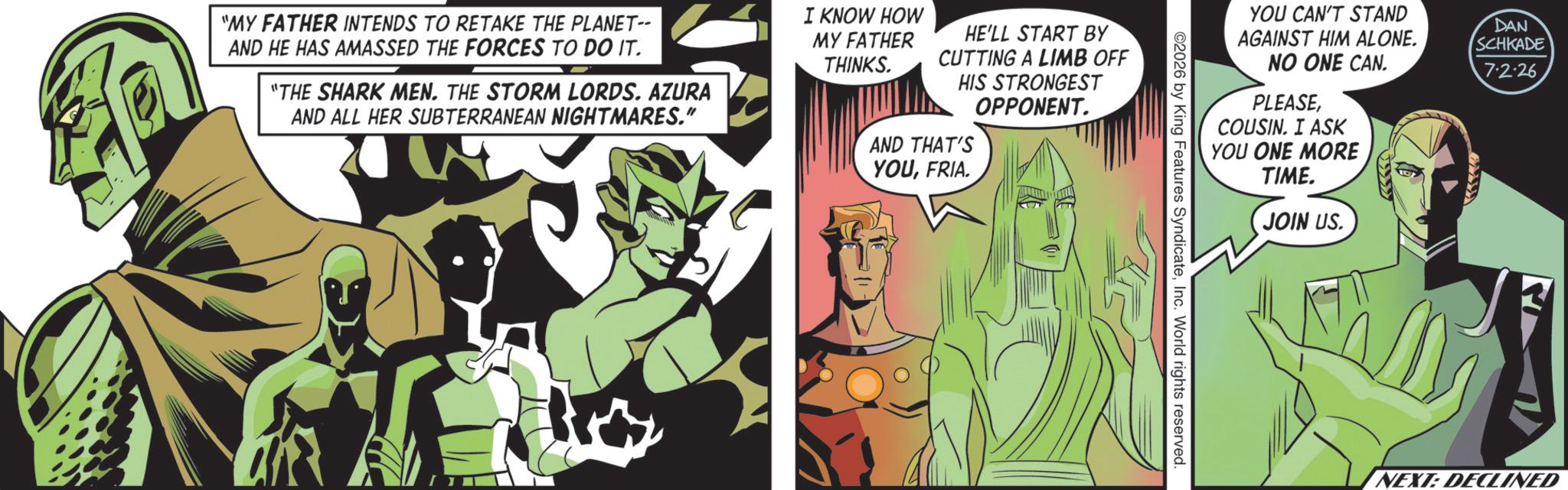 Hero OCR: "MY FATHER INTENDS TO RETAKE THE PLANET-- AND HE HAS AMASSED THE FORCES TO DO IT. "THE SHARK MEN. THE STORM LORDS. AZURA AND ALL HER SUBTERRANEAN NIGHTMARES." I KNOW HOW MY FATHER THINKS. HE'LL START BY CUTTING A LIMB OFF HIS STRONGEST OPPONENT. AND THAT'S YOUFRIA. YOU CAN'T STAND AGAINST HIM ALONE. NO ONE CAN. DAN SCHKADE 7-2-26 PLEASECOUSIN. I ASK YOU ONE MORE TIME. JOIN US. 2026 by King Features SyndicateInc. World rights reserved. NEXT: DECLINED " MY FATHER INTENDS TO RETAKE THE PLANET-- AND HE HAS AMASSED THE FORCES TO DO IT . " THE SHARK MEN . THE STORM LORDS . AZURA AND ALL HER SUBTERRANEAN NIGHTMARES . " I KNOW HOW MY FATHER THINKS . HE'LL START BY CUTTING A LIMB OFF HIS STRONGEST OPPONENT . AND THAT'S YOUFRIA . YOU CAN'T STAND AGAINST HIM ALONE . NO ONE CAN . DAN SCHKADE 7-2-26 PLEASECOUSIN . I ASK YOU ONE MORE TIME . JOIN US . 2026 by King Features SyndicateInc. World rights reserved . NEXT : DECLINED
