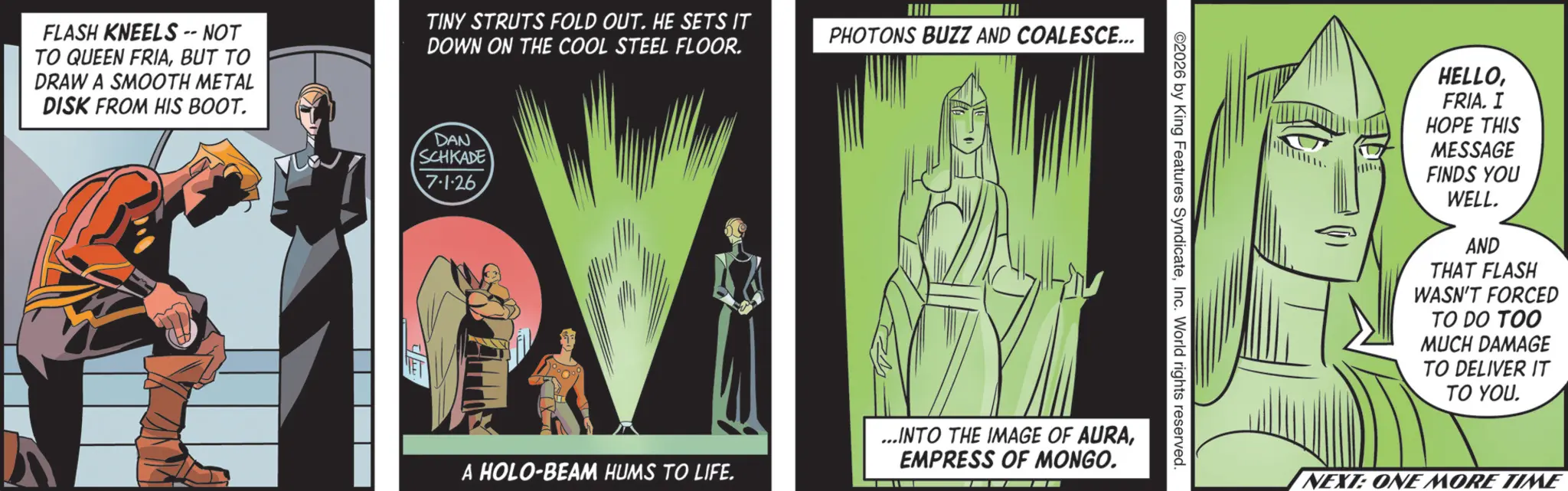 Graphics OCR: FLASH KNEELS -- NOT TO QUEEN FRIABUT TO DRAW A SMOOTH METAL DISK FROM HIS BOOT. TINY STRUTS FOLD OUT. HE SETS IT DOWN ON THE COOL STEEL FLOOR. DAN SCHKADE 7.1.26 A HOLO-BEAM HUMS TO LIFE. PHOTONS BUZZ AND COALESCE... 2026 by King Features SyndicateInc. World rights reserved. ...INTO THE IMAGE OF AURAEMPRESS OF MONGO. HELLOFRIA. I HOPE THIS MESSAGE FINDS YOU WELL. AND THAT FLASH WASN'T FORCED TO DO TOO MUCH DAMAGE TO DELIVER IT TO YOU. NEXT: ONE MORE TIME FLASH KNEELS -- NOT TO QUEEN FRIABUT TO DRAW A SMOOTH METAL DISK FROM HIS BOOT . TINY STRUTS FOLD OUT . HE SETS IT DOWN ON THE COOL STEEL FLOOR . DAN SCHKADE 7.1.26 A HOLO - BEAM HUMS TO LIFE . PHOTONS BUZZ AND COALESCE ... 2026 by King Features SyndicateInc. World rights reserved . ... INTO THE IMAGE OF AURAEMPRESS OF MONGO . HELLOFRIA . I HOPE THIS MESSAGE FINDS YOU WELL . AND THAT FLASH WASN'T FORCED TO DO TOO MUCH DAMAGE TO DELIVER IT TO YOU . NEXT : ONE MORE TIME