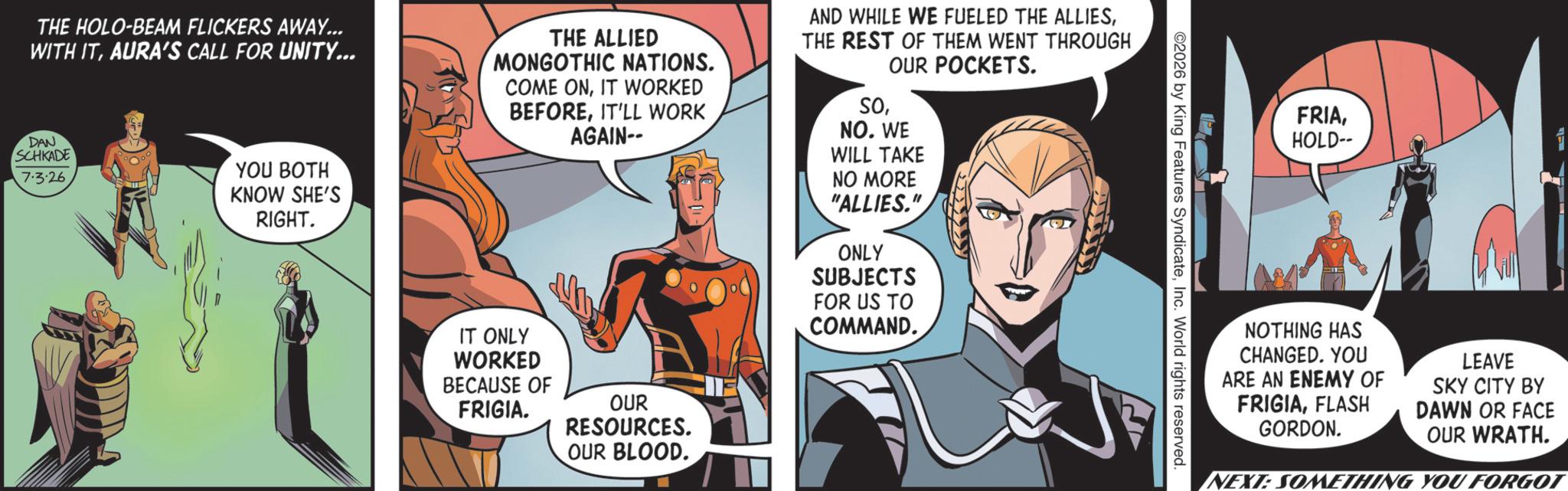 Hero OCR: THE HOLO-BEAM FLICKERS AWAY... WITH ITAURA'S CALL FOR UNITY... 7.3.26 DAN SCHKADE YOU BOTH KNOW SHE'S RIGHT. THE ALLIED MONGOTHIC NATIONS. COME ONIT WORKED BEFOREIT'LL WORK AGAIN-- AND WHILE WE FUELED THE ALLIESTHE REST OF THEM WENT THROUGH OUR POCKETS. SONO. WE WILL TAKE NO MORE "ALLIES." ONLY SUBJECTS FOR US TO COMMAND. IT ONLY WORKED BECAUSE OF FRIGIA. OUR RESOURCES. OUR BLOOD. 2026 by King Features SyndicateInc. World rights reserved. FRIAHOLD-- NOTHING HAS CHANGED. YOU ARE AN ENEMY OF FRIGIAFLASH GORDON. LEAVE SKY CITY BY DAWN OR FACE OUR WRATH. NEXT: SOMETHING YOU FORGOT THE HOLO - BEAM FLICKERS AWAY ... WITH ITAURA'S CALL FOR UNITY ... 7.3.26 DAN SCHKADE YOU BOTH KNOW SHE'S RIGHT . THE ALLIED MONGOTHIC NATIONS . COME ONIT WORKED BEFOREIT'LL WORK AGAIN-- AND WHILE WE FUELED THE ALLIESTHE REST OF THEM WENT THROUGH OUR POCKETS . SONO . WE WILL TAKE NO MORE " ALLIES . " ONLY SUBJECTS FOR US TO COMMAND . IT ONLY WORKED BECAUSE OF FRIGIA . OUR RESOURCES . OUR BLOOD . 2026 by King Features SyndicateInc. World rights reserved . FRIAHOLD-- NOTHING HAS CHANGED . YOU ARE AN ENEMY OF FRIGIAFLASH GORDON . LEAVE SKY CITY BY DAWN OR FACE OUR WRATH . NEXT : SOMETHING YOU FORGOT