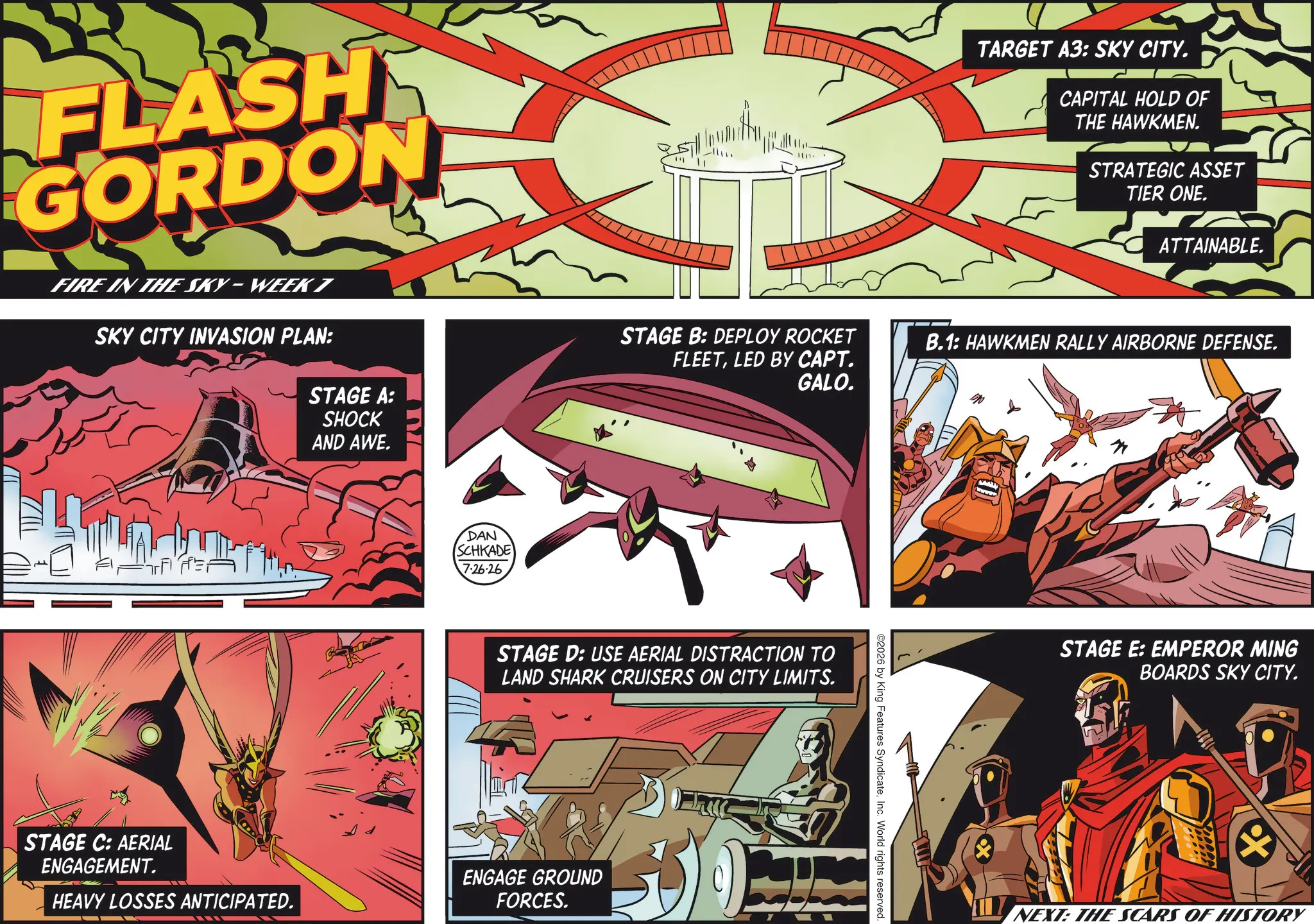Graphic design OCR: FLASH GORDON TARGET A3: SKY CITY. CAPITAL HOLD OF THE HAWKMEN. STRATEGIC ASSET TIER ONE. ATTAINABLE. FIRE IN THE SKY-WEEK 7 SKY CITY INVASION PLAN: STAGE A: SHOCK AND AWE. STAGE B: DEPLOY ROCKET B.1: HAWKMEN RALLY AIRBORNE DEFENSE. FLEETLED BY CAPT. GALO. STAGE C: AERIAL ENGAGEMENT. DAN SCHKADE 7.26.26 STAGE D: USE AERIAL DISTRACTION TO LAND SHARK CRUISERS ON CITY LIMITS. ENGAGE GROUND HEAVY LOSSES ANTICIPATED. FORCES. ©2026 by King Features SyndicateInc. World rights reserved. STAGE E: EMPEROR MING BOARDS SKY CITY. X NEXT: THE SCARS OF HISTORY FLASH GORDON TARGET A3 : SKY CITY . CAPITAL HOLD OF THE HAWKMEN . STRATEGIC ASSET TIER ONE . ATTAINABLE . FIRE IN THE SKY - WEEK 7 SKY CITY INVASION PLAN : STAGE A : SHOCK AND AWE . STAGE B : DEPLOY ROCKET B.1 : HAWKMEN RALLY AIRBORNE DEFENSE . FLEETLED BY CAPT . GALO . STAGE C : AERIAL ENGAGEMENT . DAN SCHKADE 7.26.26 STAGE D : USE AERIAL DISTRACTION TO LAND SHARK CRUISERS ON CITY LIMITS . ENGAGE GROUND HEAVY LOSSES ANTICIPATED . FORCES . © 2026 by King Features SyndicateInc. World rights reserved . STAGE E : EMPEROR MING BOARDS SKY CITY . X NEXT : THE SCARS OF HISTORY