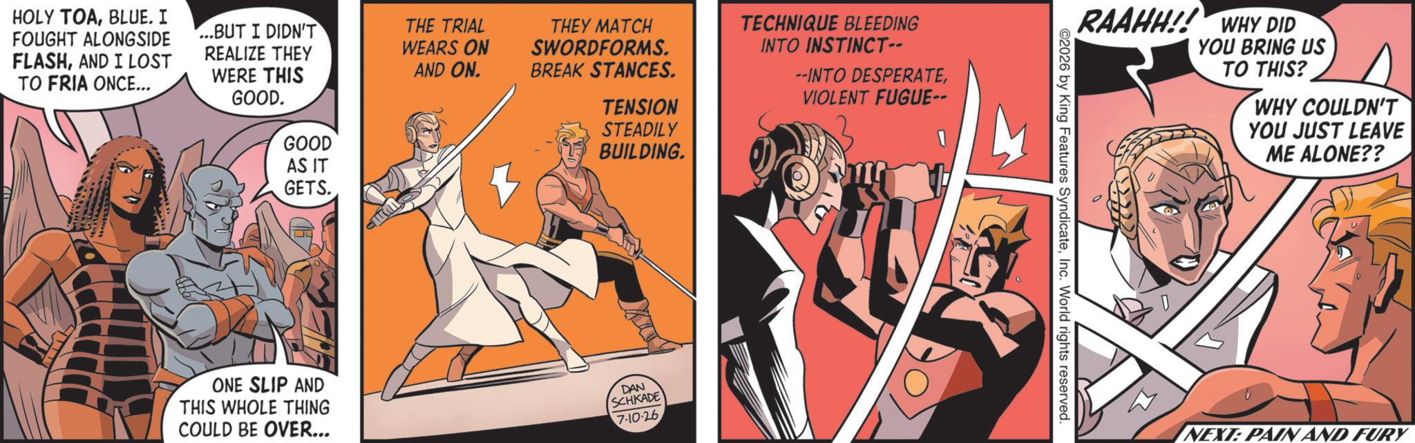 Graphics OCR: HOLY TOABLUE. I FOUGHT ALONGSIDE FLASHAND I LOST TO FRIA ONCE... ...BUT I DIDN'T REALIZE THEY WERE THIS GOOD. GOOD THE TRIAL WEARS ON AND ON. THEY MATCH SWORDFORMS. BREAK STANCES. TENSION STEADILY BUILDING. TECHNIQUE BLEEDING INTO INSTINCT-- --INTO DESPERATEVIOLENT FUGUE-- AS IT GETS. ONE SLIP AND THIS WHOLE THING COULD BE OVER... DAN SCHKADE 7-10-26 RAAHH!! WHY DID YOU BRING US TO THIS? WHY COULDN'T YOU JUST LEAVE ME ALONE?? 2026 by King Features SyndicateInc. World rights reserved. NEXT: PAIN AND FURY HOLY TOABLUE . I FOUGHT ALONGSIDE FLASHAND I LOST TO FRIA ONCE ... ... BUT I DIDN'T REALIZE THEY WERE THIS GOOD . GOOD THE TRIAL WEARS ON AND ON . THEY MATCH SWORDFORMS . BREAK STANCES . TENSION STEADILY BUILDING . TECHNIQUE BLEEDING INTO INSTINCT-- --INTO DESPERATEVIOLENT FUGUE-- AS IT GETS . ONE SLIP AND THIS WHOLE THING COULD BE OVER ... DAN SCHKADE 7-10-26 RAAHH !! WHY DID YOU BRING US TO THIS ? WHY COULDN'T YOU JUST LEAVE ME ALONE ?? 2026 by King Features SyndicateInc. World rights reserved . NEXT : PAIN AND FURY