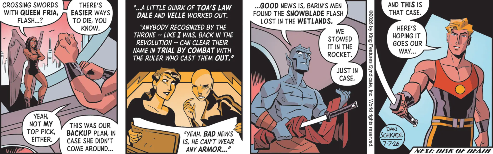 Animated cartoon OCR: CROSSING SWORDS WITH QUEEN FRIAFLASH...? THERE'S EASIER WAYS TO DIEYOU KNOW. "...A LITTLE QUIRK OF TOA'S LAW DALE AND VELLE WORKED OUT. "ANYBODY RECOGNIZED BY THE THRONE -- LIKE I WASBACK IN THE REVOLUTION -- CAN CLEAR THEIR NAME IN TRIAL BY COMBAT WITH THE RULER WHO CAST THEM OUT." ...GOOD NEWS ISBARIN'S MEN FOUND THE SNOWBLADE FLASH LOST IN THE WETLANDS. WE STOWED IT IN THE ROCKET. JUST IN ????NOT MY TOP PICKEITHER. THIS WAS OUR BACKUP PLANIN CASE SHE DIDN'T COME AROUND... "YEAH. BAD NEWS ISHE CAN'T WEAR ANY ARMOR..." CASE. 2026 by King Features SyndicateInc. World rights reserved. AND THIS IS THAT CASE. HERE'S HOPING IT GOES OUR WAY... DAN SCHKADE 7.7.26 NEXT: DISK OF DEATH CROSSING SWORDS WITH QUEEN FRIAFLASH ... ? THERE'S EASIER WAYS TO DIEYOU KNOW . " ... A LITTLE QUIRK OF TOA'S LAW DALE AND VELLE WORKED OUT . " ANYBODY RECOGNIZED BY THE THRONE -- LIKE I WASBACK IN THE REVOLUTION -- CAN CLEAR THEIR NAME IN TRIAL BY COMBAT WITH THE RULER WHO CAST THEM OUT . " ... GOOD NEWS ISBARIN'S MEN FOUND THE SNOWBLADE FLASH LOST IN THE WETLANDS . WE STOWED IT IN THE ROCKET . JUST IN ????NOT MY TOP PICKEITHER . THIS WAS OUR BACKUP PLANIN CASE SHE DIDN'T COME AROUND ... " YEAH . BAD NEWS ISHE CAN'T WEAR ANY ARMOR ... " CASE . 2026 by King Features SyndicateInc. World rights reserved . AND THIS IS THAT CASE . HERE'S HOPING IT GOES OUR WAY ... DAN SCHKADE 7.7.26 NEXT : DISK OF DEATH