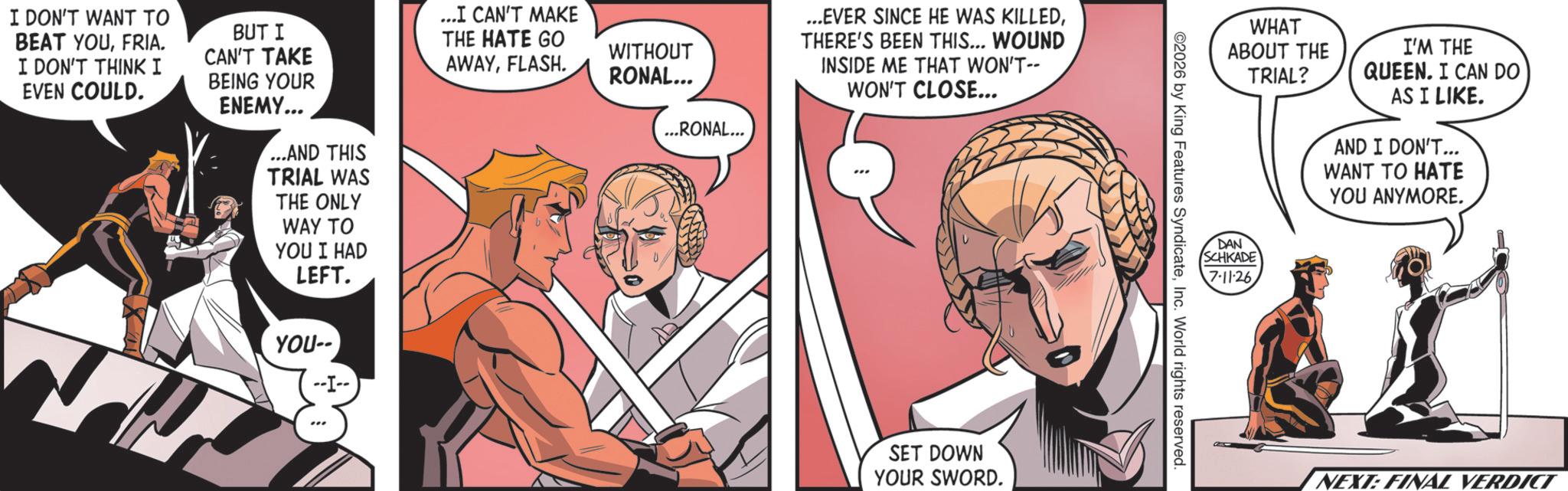Animated cartoon OCR: I DON'T WANT TO BEAT YOUFRIA. I DON'T THINK I EVEN COULD. BUT I CAN'T TAKE BEING YOUR ENEMY... ...AND THIS TRIAL WAS THE ONLY WAY TO YOU I HAD LEFT. ...I CAN'T MAKE THE HATE GO AWAYFLASH. YOU-- WITHOUT RONAL... ...RONAL... ...EVER SINCE HE WAS KILLEDTHERE'S BEEN THIS... WOUND INSIDE ME THAT WON'T-- WON'T CLOSE... SET DOWN YOUR SWORD. WHAT ABOUT THE TRIAL? I'M THE QUEEN. I CAN DO AS I LIKE. AND I DON'T... WANT TO HATE YOU ANYMORE. DAN SCHKADE 7-11-26 2026 by King Features SyndicateInc. World rights reserved. NEXT: FINAL VERDICT I DON'T WANT TO BEAT YOUFRIA . I DON'T THINK I EVEN COULD . BUT I CAN'T TAKE BEING YOUR ENEMY ... ... AND THIS TRIAL WAS THE ONLY WAY TO YOU I HAD LEFT . ... I CAN'T MAKE THE HATE GO AWAYFLASH . YOU-- WITHOUT RONAL ... ... RONAL ... ... EVER SINCE HE WAS KILLEDTHERE'S BEEN THIS ... WOUND INSIDE ME THAT WON'T-- WON'T CLOSE ... SET DOWN YOUR SWORD . WHAT ABOUT THE TRIAL ? I'M THE QUEEN . I CAN DO AS I LIKE . AND I DON'T ... WANT TO HATE YOU ANYMORE . DAN SCHKADE 7-11-26 2026 by King Features SyndicateInc. World rights reserved . NEXT : FINAL VERDICT
