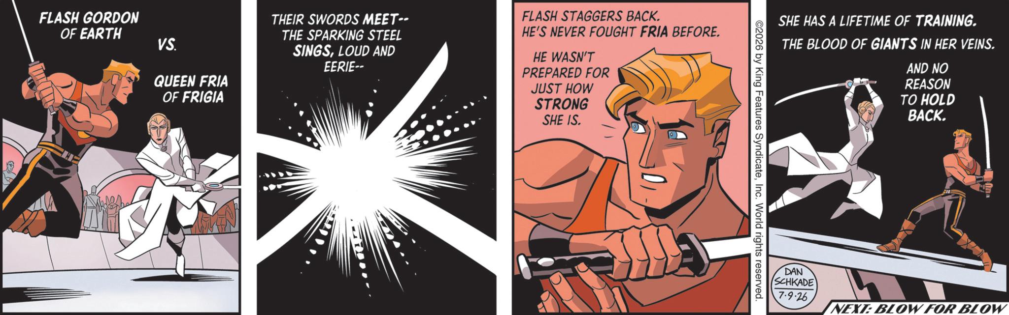 Comic book OCR: FLASH GORDON OF EARTH VS. QUEEN FRIA OF FRIGIA THEIR SWORDS MEET-- THE SPARKING STEEL SINGSLOUD AND EERIE-- FLASH STAGGERS BACK. HE'S NEVER FOUGHT FRIA BEFORE. HE WASN'T PREPARED FOR JUST HOW STRONG SHE IS. SHE HAS A LIFETIME OF TRAINING. THE BLOOD OF GIANTS IN HER VEINS. AND NO REASON TO HOLD BACK. ©2026 by King Features SyndicateInc. World rights reserved. DAN SCHKADE 7-9-26 NEXT: BLOW FOR BLOW FLASH GORDON OF EARTH VS. QUEEN FRIA OF FRIGIA THEIR SWORDS MEET-- THE SPARKING STEEL SINGSLOUD AND EERIE-- FLASH STAGGERS BACK . HE'S NEVER FOUGHT FRIA BEFORE . HE WASN'T PREPARED FOR JUST HOW STRONG SHE IS . SHE HAS A LIFETIME OF TRAINING . THE BLOOD OF GIANTS IN HER VEINS . AND NO REASON TO HOLD BACK . © 2026 by King Features SyndicateInc. World rights reserved . DAN SCHKADE 7-9-26 NEXT : BLOW FOR BLOW