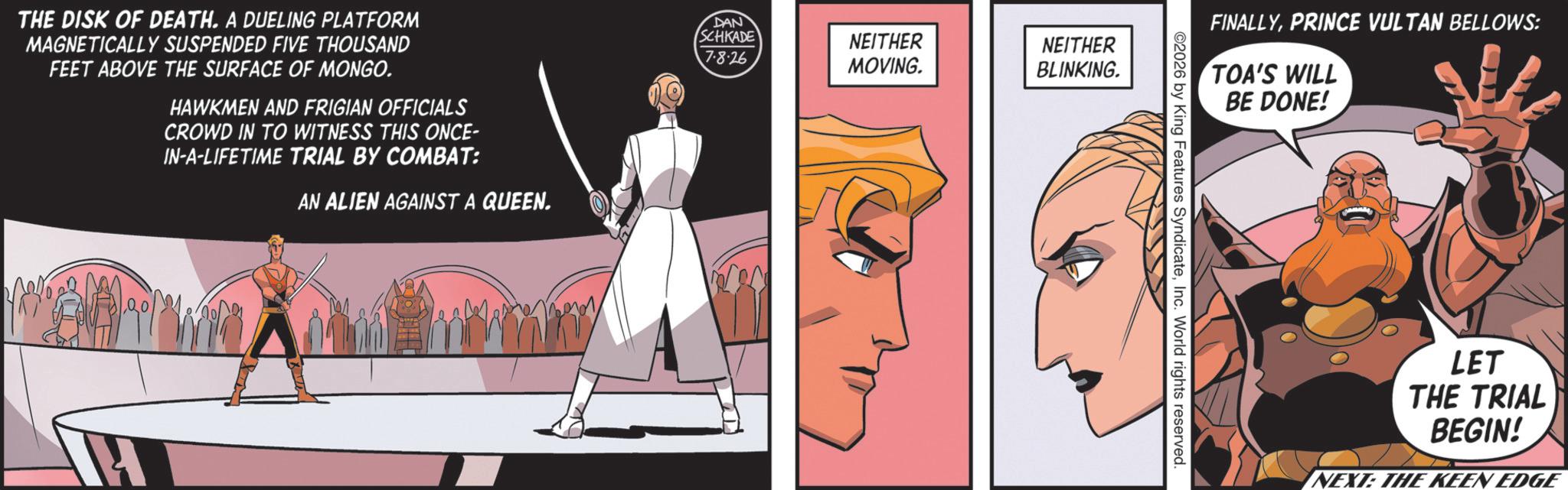 Comic book OCR: THE DISK OF DEATH. A DUELING PLATFORM MAGNETICALLY SUSPENDED FIVE THOUSAND FEET ABOVE THE SURFACE OF MONGO. HAWKMEN AND FRIGIAN OFFICIALS CROWD IN TO WITNESS THIS ONCE- IN-A-LIFETIME TRIAL BY COMBAT: AN ALIEN AGAINST A QUEEN. A DAN SCHKADE 7-8-26 NEITHER NEITHER MOVING. BLINKING. FINALLYPRINCE VULTAN BELLOWS: TOA'S WILL BE DONE! 2026 by King Features SyndicateInc. World rights reserved. LET THE TRIAL BEGIN! NEXT: THE KEEN EDGE THE DISK OF DEATH . A DUELING PLATFORM MAGNETICALLY SUSPENDED FIVE THOUSAND FEET ABOVE THE SURFACE OF MONGO . HAWKMEN AND FRIGIAN OFFICIALS CROWD IN TO WITNESS THIS ONCE- IN - A - LIFETIME TRIAL BY COMBAT : AN ALIEN AGAINST A QUEEN . A DAN SCHKADE 7-8-26 NEITHER NEITHER MOVING . BLINKING . FINALLYPRINCE VULTAN BELLOWS : TOA'S WILL BE DONE ! 2026 by King Features SyndicateInc. World rights reserved . LET THE TRIAL BEGIN ! NEXT : THE KEEN EDGE