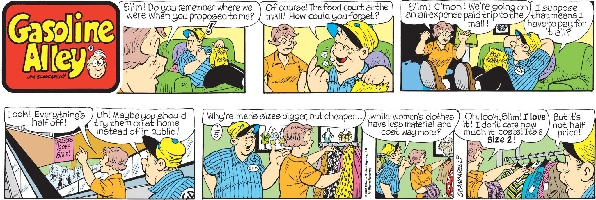 Animated cartoon OCR: Gasoline Alley JIM SCANCARELLI Slim! Do you remember where we were when you proposed to me? POP KORN Of course! The food court at the mall! How could you forget? Slim! C'mon! We're going on) I suppose an all-expense-paid trip to the that means I mall! POP KORN have to pay for it all? Look! Everything's half off! DRESSES Uh! Maybe you should try them on at home instead of in public! OFF SALE! Why're men's sizes biggerbut cheaper......while women's clothes have less material and cost way more? SLIM 2026 Tribune Content AgencyLLC All Rights Reserved SCANCARELLI OhSlim! I love it! I don't care how much it costs! It's a Size 2! But it's not half price! Gasoline Alley JIM SCANCARELLI Slim ! Do you remember where we were when you proposed to me ? POP KORN Of course ! The food court at the mall ! How could you forget ? Slim ! C'mon ! We're going on ) I suppose an all - expense - paid trip to the that means I mall ! POP KORN have to pay for it all ? Look ! Everything's half off ! DRESSES Uh ! Maybe you should try them on at home instead of in public ! OFF SALE ! Why're men's sizes biggerbut cheaper ...... while women's clothes have less material and cost way more ? SLIM 2026 Tribune Content AgencyLLC All Rights Reserved SCANCARELLI OhSlim ! I love it ! I don't care how much it costs ! It's a Size 2 ! But it's not half price !