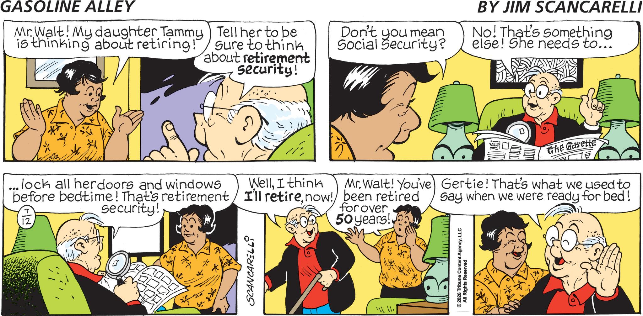Gesture OCR: GASOLINE ALLEY Mr. Walt! My daughter Tammy is thinking about retiring!" Tell her to be Sure to think about retirement security! Don't you mean Social Security? ...lock all herdoors and windows WellI think before bedtime! That's retirement/ I'll retirenow! security! 12 Mr. Walt! You've been retired for over 50 years! SCANCARELL9 BY JIM SCANCARELLI No! That's something else! She needs to... Ghe Gasette Gertie! That's what we used to Say when we were ready for bed! © 2026 Tribune Content AgencyLLC All Rights Reserved GASOLINE ALLEY Mr. Walt ! My daughter Tammy is thinking about retiring ! " Tell her to be Sure to think about retirement security ! Don't you mean Social Security ? ... lock all herdoors and windows WellI think before bedtime ! That's retirement / I'll retirenow ! security ! 12 Mr. Walt ! You've been retired for over 50 years ! SCANCARELL9 BY JIM SCANCARELLI No ! That's something else ! She needs to ... Ghe Gasette Gertie ! That's what we used to Say when we were ready for bed ! © 2026 Tribune Content AgencyLLC All Rights Reserved