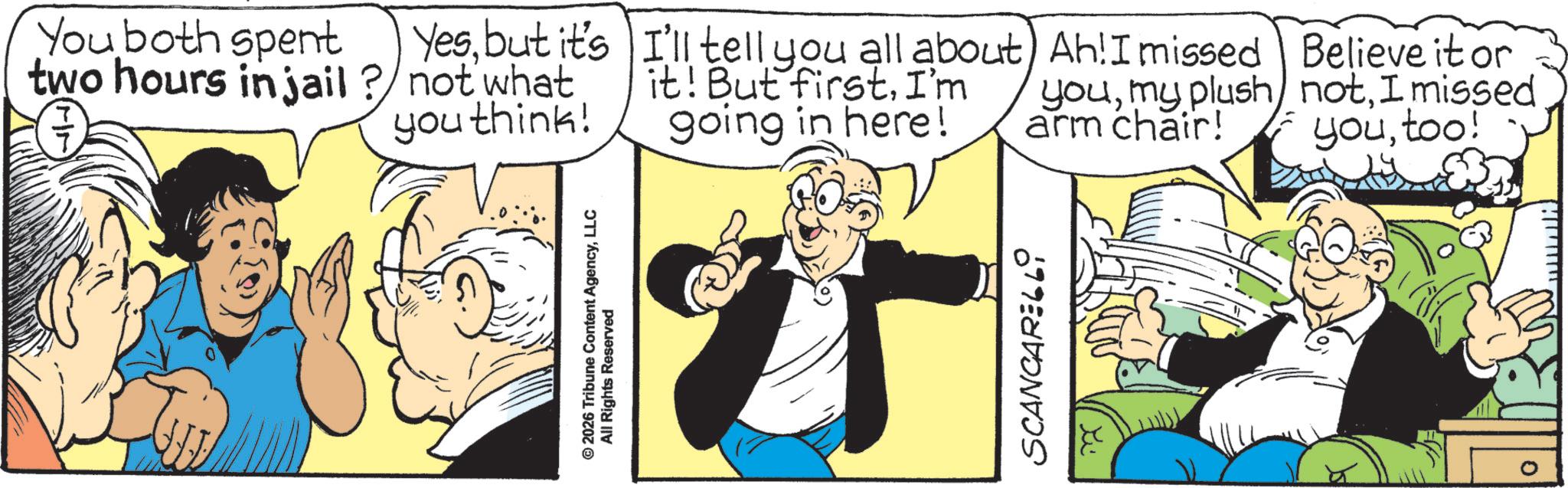 Animated cartoon OCR: You both spent two hours in jail? Yesbut it's not what you think! © 2026 Tribune Content AgencyLLC All Rights Reserved I'll tell you all about) Ah! I missed it! But firstI'm going in here! youmy plush arm chair! Believe it or notI missed youtoo! SCANCARELLI You both spent two hours in jail ? Yesbut it's not what you think ! © 2026 Tribune Content AgencyLLC All Rights Reserved I'll tell you all about ) Ah ! I missed it ! But firstI'm going in here ! youmy plush arm chair ! Believe it or notI missed youtoo ! SCANCARELLI