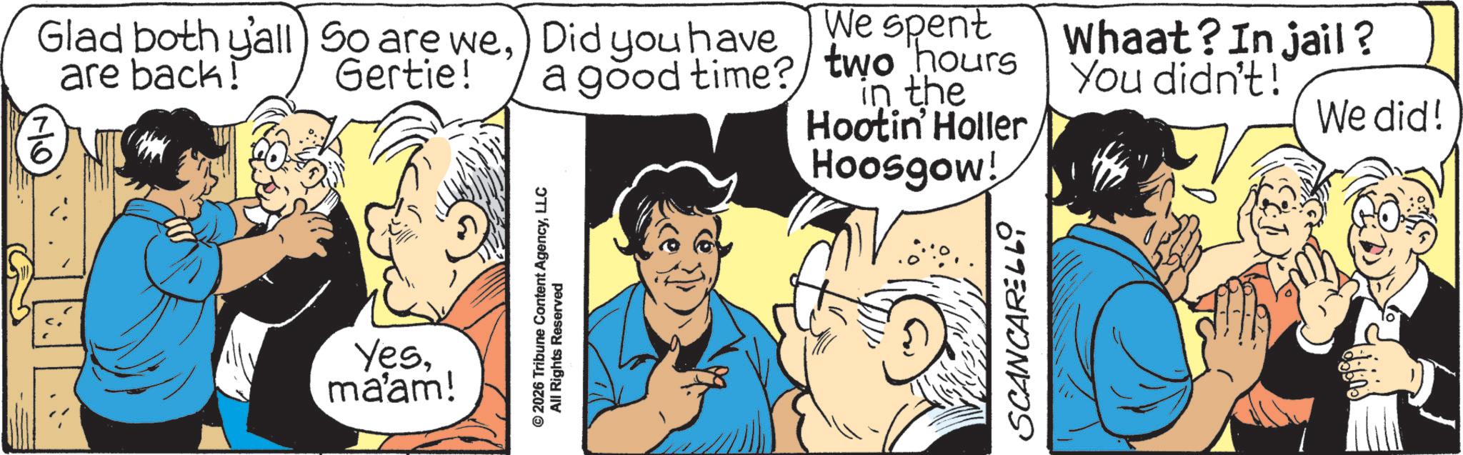 Fictional character OCR: Glad both y'all) So are we) Did you have are back! 7 6 Gertie! We spent a good time? two hours in the Hootin' Holler Hoosgow! Yesmaam! © 2026 Tribune Content AgencyLLC All Rights Reserved SCANCARELLO Whaat? In jail? You didn't! We did! Glad both y'all ) So are we) Did you have are back ! 7 6 Gertie ! We spent a good time ? two hours in the Hootin ' Holler Hoosgow ! Yesmaam ! © 2026 Tribune Content AgencyLLC All Rights Reserved SCANCARELLO Whaat ? In jail ? You didn't ! We did !