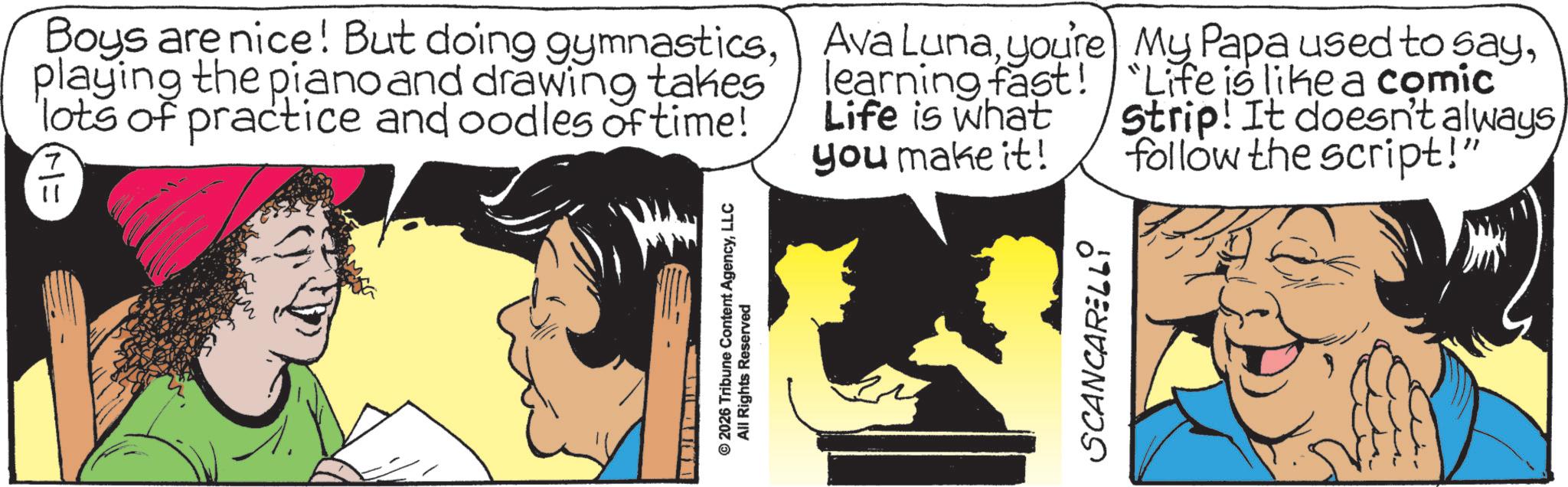 Publication OCR: Boys are nice! But doing gymnasticsplaying the piano and drawing takes lots of practice and oodles of time! I (M= Ava Lunayou're learning fast! Life is what you make it! © 2026 Tribune Content AgencyLLC All Rights Reserved SCANCARELLI My Papa used to say"Life is like a comic Strip! It doesn't alwaysfollow the script!" Boys are nice ! But doing gymnasticsplaying the piano and drawing takes lots of practice and oodles of time ! I ( M = Ava Lunayou're learning fast ! Life is what you make it ! © 2026 Tribune Content AgencyLLC All Rights Reserved SCANCARELLI My Papa used to say" Life is like a comic Strip ! It doesn't alwaysfollow the script ! "