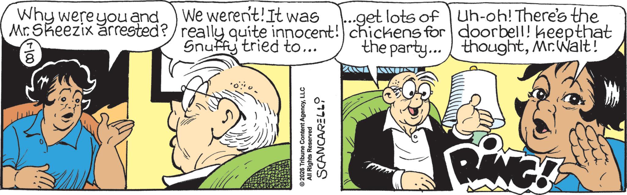 Animated cartoon OCR: Why were you and Mr. Skeezix arrested? 8 We weren't! It was really quite innocent! Snuffy tried to... © 2026 Tribune Content AgencyLLC All Rights Reserved SCANCARELLO ...get lots of chickens for the party... Uh-oh! There's the doorbell! keep that thoughtMr. Walt! RANG! Why were you and Mr. Skeezix arrested ? 8 We weren't ! It was really quite innocent ! Snuffy tried to ... © 2026 Tribune Content AgencyLLC All Rights Reserved SCANCARELLO ... get lots of chickens for the party ... Uh - oh ! There's the doorbell ! keep that thoughtMr. Walt ! RANG !