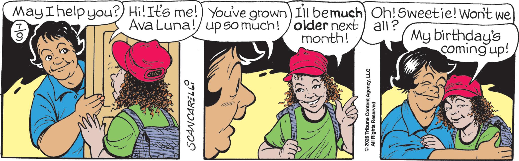 Fictional character OCR: May I help you? Hi! It's me! You've grown Ava Luna! up so much! SCANCARELLI Ill be much Oh! Sweetie! Won't we older next all? month! My birthday's coming up! © 2026 Tribune Content AgencyLLC All Rights Reserved May I help you ? Hi ! It's me ! You've grown Ava Luna ! up so much ! SCANCARELLI Ill be much Oh ! Sweetie ! Won't we older next all ? month ! My birthday's coming up ! © 2026 Tribune Content AgencyLLC All Rights Reserved