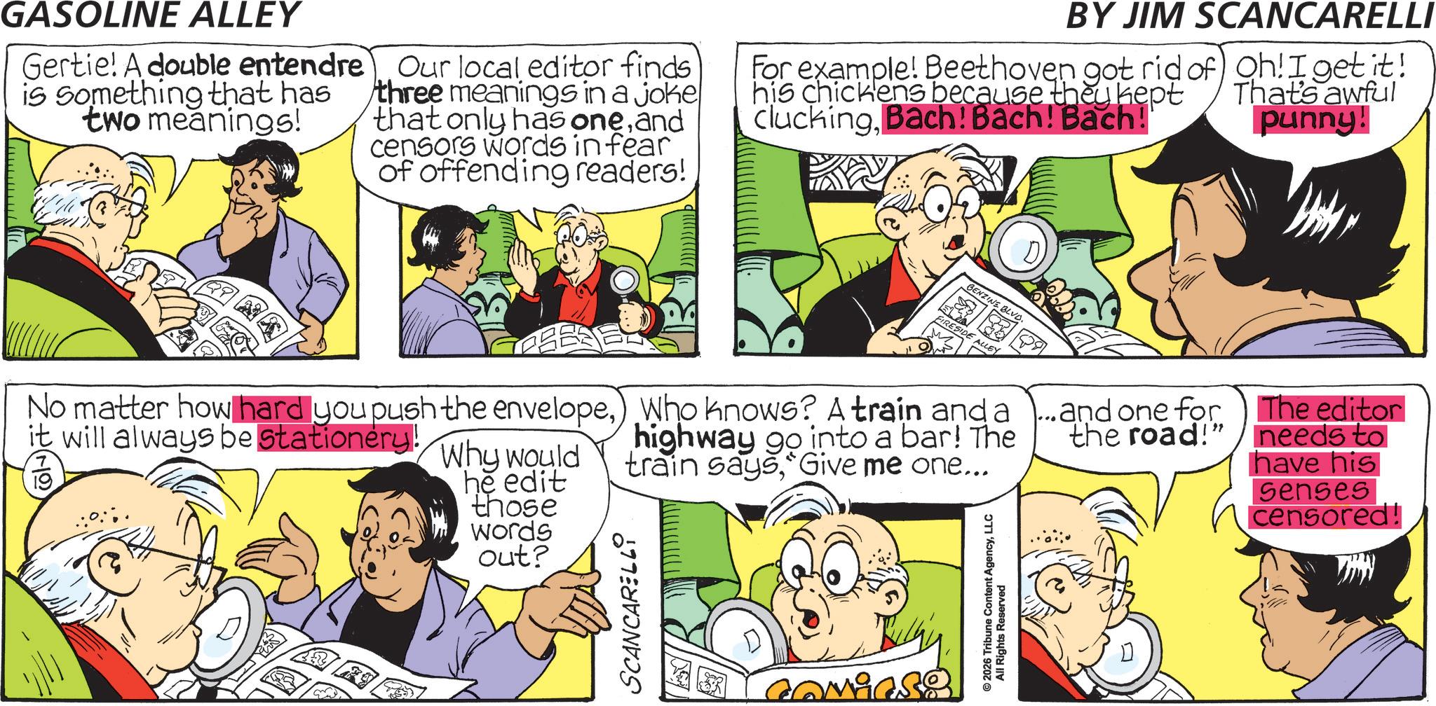 Animated cartoon OCR: GASOLINE ALLEY Gertie! A double entendre is something that has two meanings! Our local editor finds three meanings in a joke that only has oneand censors words in fear of offending readers! BY JIM SCANCARELLI For example! Beethoven got rid of Oh! I get it! his chickens because they kept cluckingBach! Bach! Bach! That's awful punny! BENZINE BLVD. FIRESIDE ALLEY M No matter how hard you push the envelope) Who knows? A train and a it will always be stationery!19 Why would he edit those words out? highway go into a bar! The train saysGive me one... SCANCARELLY Comics? ©2026 Tribune Content AgencyLLC All Rights Reserved ...and one for and one for the road!" The editor needs to have his Senses censored! GASOLINE ALLEY Gertie ! A double entendre is something that has two meanings ! Our local editor finds three meanings in a joke that only has oneand censors words in fear of offending readers ! BY JIM SCANCARELLI For example ! Beethoven got rid of Oh ! I get it ! his chickens because they kept cluckingBach ! Bach ! Bach ! That's awful punny ! BENZINE BLVD . FIRESIDE ALLEY M No matter how hard you push the envelope) Who knows ? A train and a it will always be stationery !19 Why would he edit those words out ? highway go into a bar ! The train saysGive me one ... SCANCARELLY Comics ? © 2026 Tribune Content AgencyLLC All Rights Reserved ... and one for and one for the road ! " The editor needs to have his Senses censored !