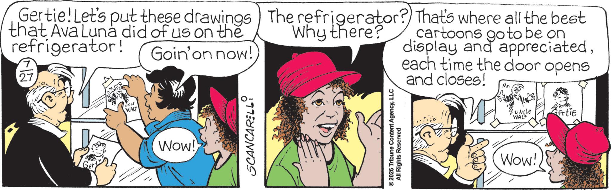 Animated cartoon OCR: UABLE WALT Gertie! Let's put these drawings that Ava Luna did of us on the refrigerator! 7 27 Goin' on now! The refrigerator? That's where all the best Why there? cartoons go to be on display and appreciatedeach time the door opens and closes! Mr. GET Wow! SCANCARELLI © 2026 Tribune Content AgencyLLC All Rights Reserved UNCLE WALT Wow! Bertie UABLE WALT Gertie ! Let's put these drawings that Ava Luna did of us on the refrigerator ! 7 27 Goin ' on now ! The refrigerator ? That's where all the best Why there ? cartoons go to be on display and appreciatedeach time the door opens and closes ! Mr. GET Wow ! SCANCARELLI © 2026 Tribune Content AgencyLLC All Rights Reserved UNCLE WALT Wow ! Bertie