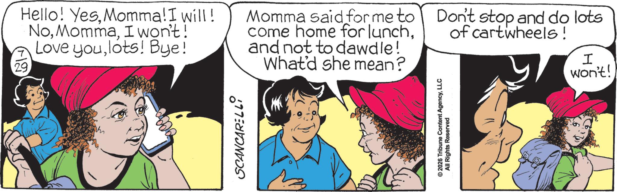 Comic book OCR: SCANCARELLI 112 Hello! YesMomma! I will! NoI won't! Love youlots! Bye! 29 Momma said for me to come home for lunchand not to dawdle! What'd she mean? Don't stop and do lots of cartwheels! I won't! © 2026 Tribune Content AgencyLLC All Rights Reserved SCANCARELLI 112 Hello ! YesMomma ! I will ! NoI won't ! Love youlots ! Bye ! 29 Momma said for me to come home for lunchand not to dawdle ! What'd she mean ? Don't stop and do lots of cartwheels ! I won't ! © 2026 Tribune Content AgencyLLC All Rights Reserved