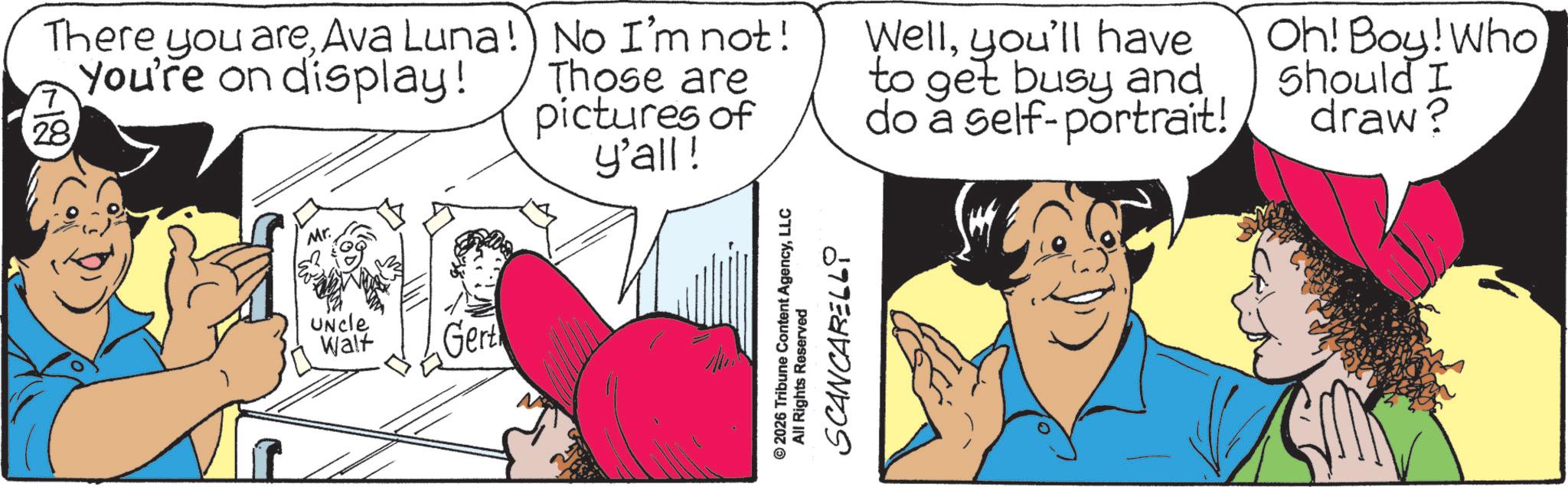 Comics OCR: Mr. There you areAva Luna!) No I'm not! You're on display! 28 Those are pictures of y'all! Wellyou'll have to get busy and do a self-portrait! Oh! Boy! Who Should I draw? Uncle Walt Gert © 2026 Tribune Content AgencyLLC All Rights Reserved SCANCARELLY Mr. There you areAva Luna ! ) No I'm not ! You're on display ! 28 Those are pictures of y'all ! Wellyou'll have to get busy and do a self - portrait ! Oh ! Boy ! Who Should I draw ? Uncle Walt Gert © 2026 Tribune Content AgencyLLC All Rights Reserved SCANCARELLY