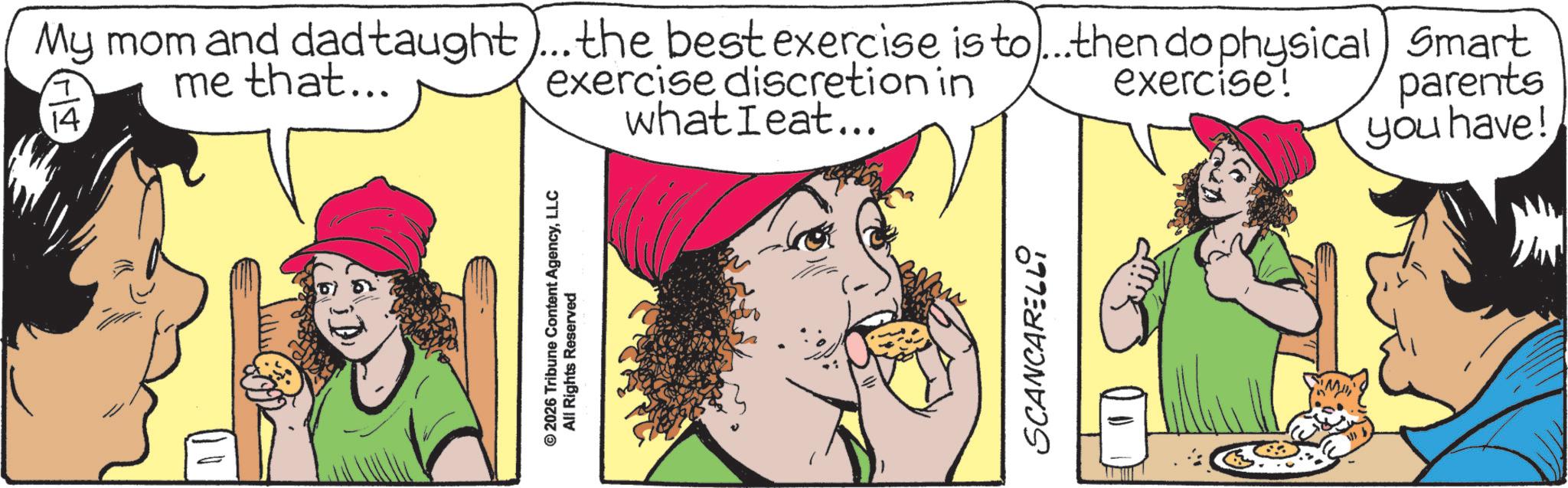 Fictional character OCR: ©2026 Tribune Content AgencyLLC All Rights Reserved My mom and dad taught)... the best exercise is to...then do physical) Smart me that... 14. exercise discretion in whatIeat... exercise! parents you have! SCANCARELLI © 2026 Tribune Content AgencyLLC All Rights Reserved My mom and dad taught ) ... the best exercise is to ... then do physical ) Smart me that ... 14 . exercise discretion in whatIeat ... exercise ! parents you have ! SCANCARELLI