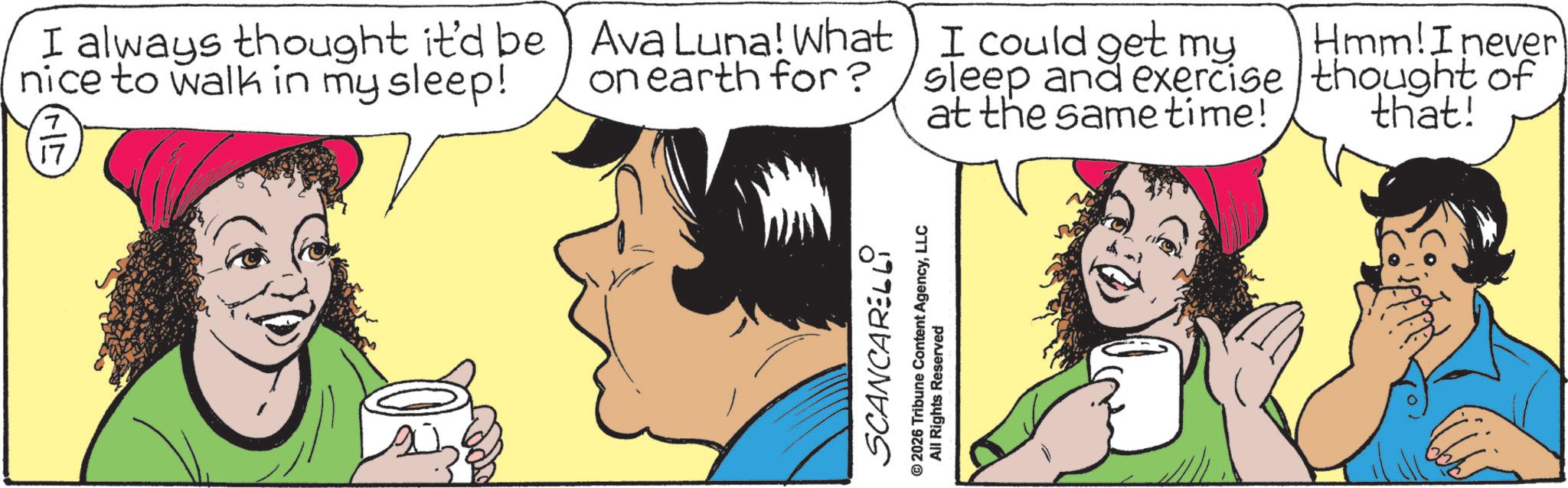Happiness OCR: I always thought it'd be nice to walk in my sleep! 17 Ava Luna! What on earth for? I could get my sleep and exercise at the same time! Hmm! I never thought of that! SCANCARELLI © 2026 Tribune Content AgencyLLC All Rights Reserved I always thought it'd be nice to walk in my sleep ! 17 Ava Luna ! What on earth for ? I could get my sleep and exercise at the same time ! Hmm ! I never thought of that ! SCANCARELLI © 2026 Tribune Content AgencyLLC All Rights Reserved