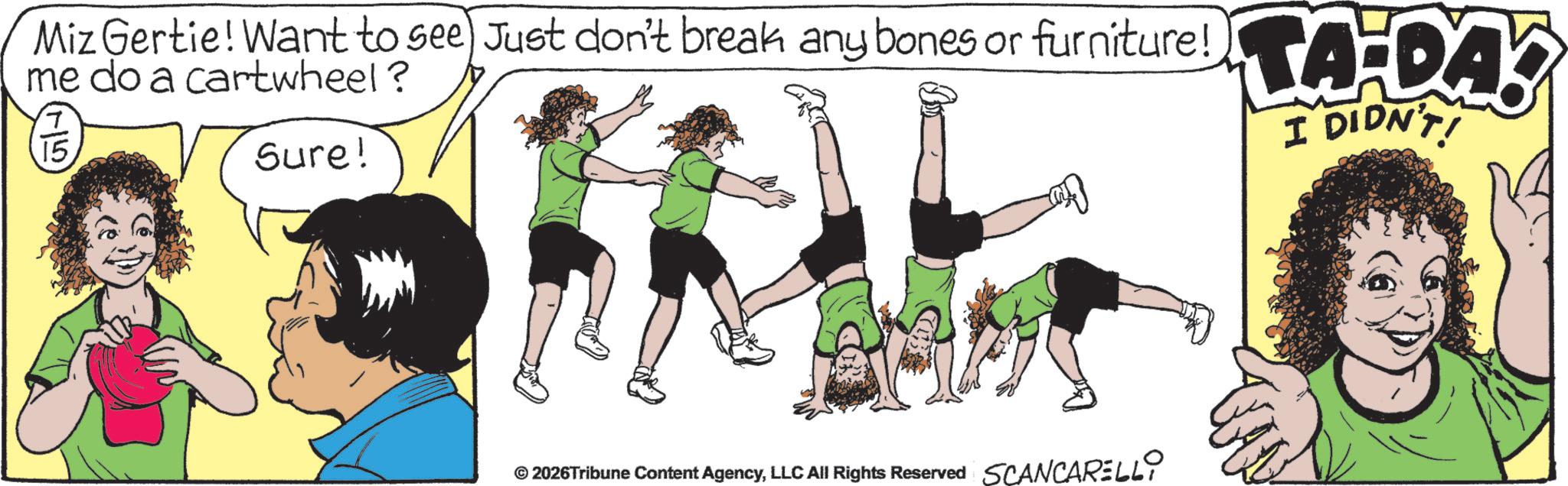 Fiction OCR: Miz Gertie! Want to see Just don't break any bones or furniture! A-DA me do a cartwheel? ?' 15. Sure! © 2026Tribune Content AgencyLLC All Rights Reserved SCANCARELLI I DIDN'T! Miz Gertie ! Want to see Just don't break any bones or furniture ! A - DA me do a cartwheel ? ? ' 15 . Sure ! © 2026Tribune Content AgencyLLC All Rights Reserved SCANCARELLI I DIDN'T !