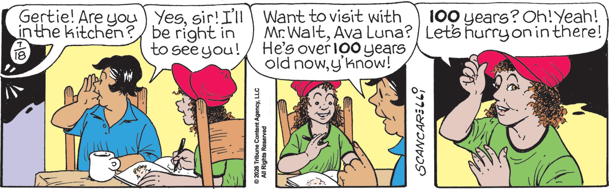 Fictional character OCR: Gertie! Are you in the kitchen? 18. Yessir! I'll be right in to see you! © 2026 Tribune Content AgencyLLC All Rights Reserved Want to visit with Mr. WaltAva Luna? He's over 100 years old nowy'know! SCANCARELLI 100 years? Oh! Yeah! Let's hurry on in there! Gertie ! Are you in the kitchen ? 18 . Yessir ! I'll be right in to see you ! © 2026 Tribune Content AgencyLLC All Rights Reserved Want to visit with Mr. WaltAva Luna ? He's over 100 years old nowy'know ! SCANCARELLI 100 years ? Oh ! Yeah ! Let's hurry on in there !