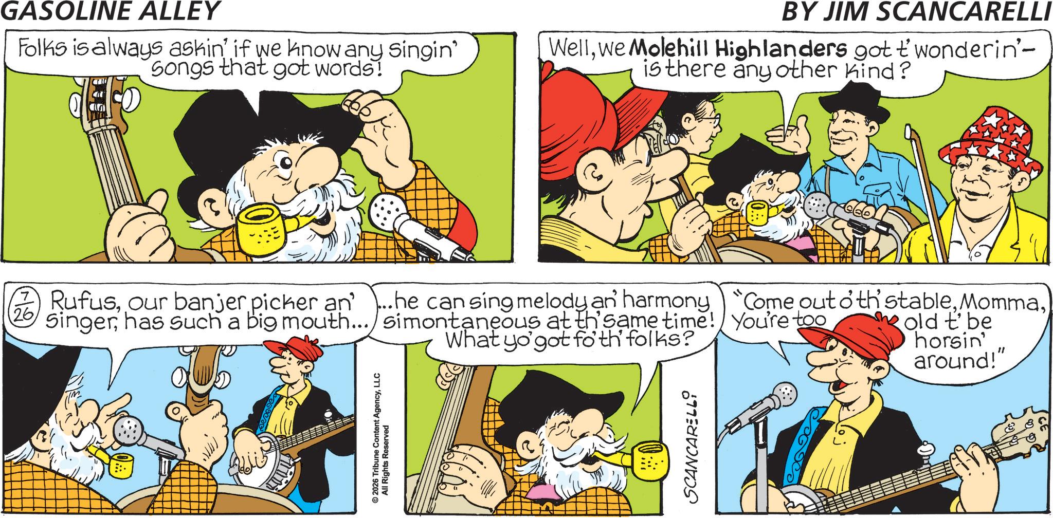 Publication OCR: © 2026 Tribune Content AgencyLLC All Rights Reserved GASOLINE ALLEY Folks is always askin' if we know any Singin' Songs that got words! BY JIM SCANCARELLI Wellwe Molehill Highlanders got twonderin'- is there any other kind? 2 Rufus26 Singerhas such a big mouth... simontaneous at th' same time! You're too What yo'got foth folks? old t'be horsin' around!" SCANCARELLI © 2026 Tribune Content AgencyLLC All Rights Reserved GASOLINE ALLEY Folks is always askin ' if we know any Singin ' Songs that got words ! BY JIM SCANCARELLI Wellwe Molehill Highlanders got twonderin'- is there any other kind ? 2 Rufusour banjer picker an ' ... he can sing melody an harmony " Come out oth stable26 Singerhas such a big mouth ... simontaneous at th ' same time ! You're too What yo'got foth folks ? old t'be horsin ' around ! " SCANCARELLI