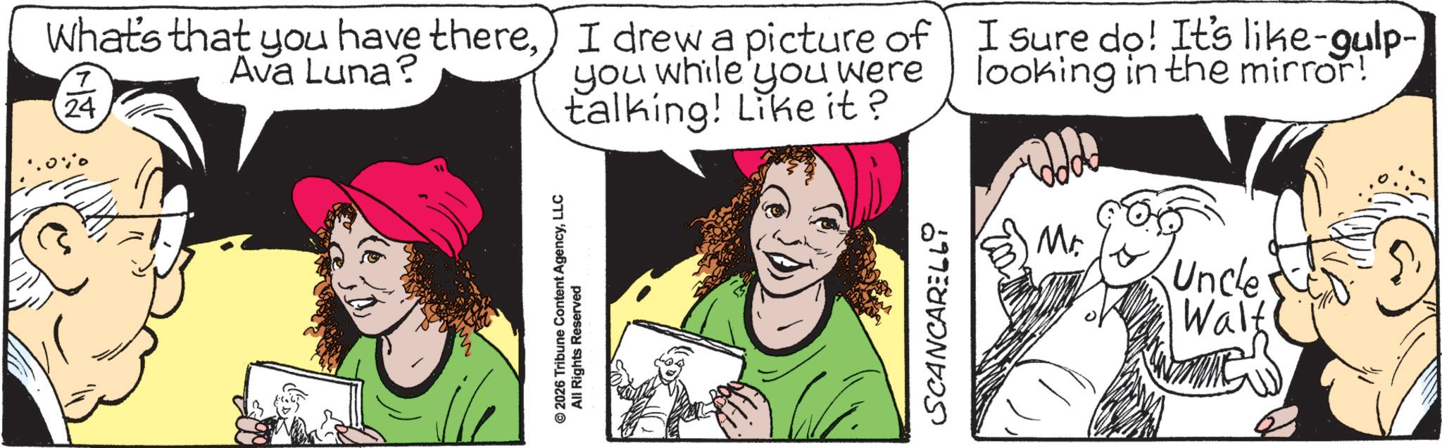 Pleased OCR: What's that you have thereAva Luna? 7 24 I drew a picture of you while you were talking! Like it? I sure do! It's like-gulp- looking in the mirror! © 2026 Tribune Content AgencyLLC All Rights Reserved SCANCARELL Mr. Uncle Walt What's that you have thereAva Luna ? 7 24 I drew a picture of you while you were talking ! Like it ? I sure do ! It's like - gulp- looking in the mirror ! © 2026 Tribune Content AgencyLLC All Rights Reserved SCANCARELL Mr. Uncle Walt