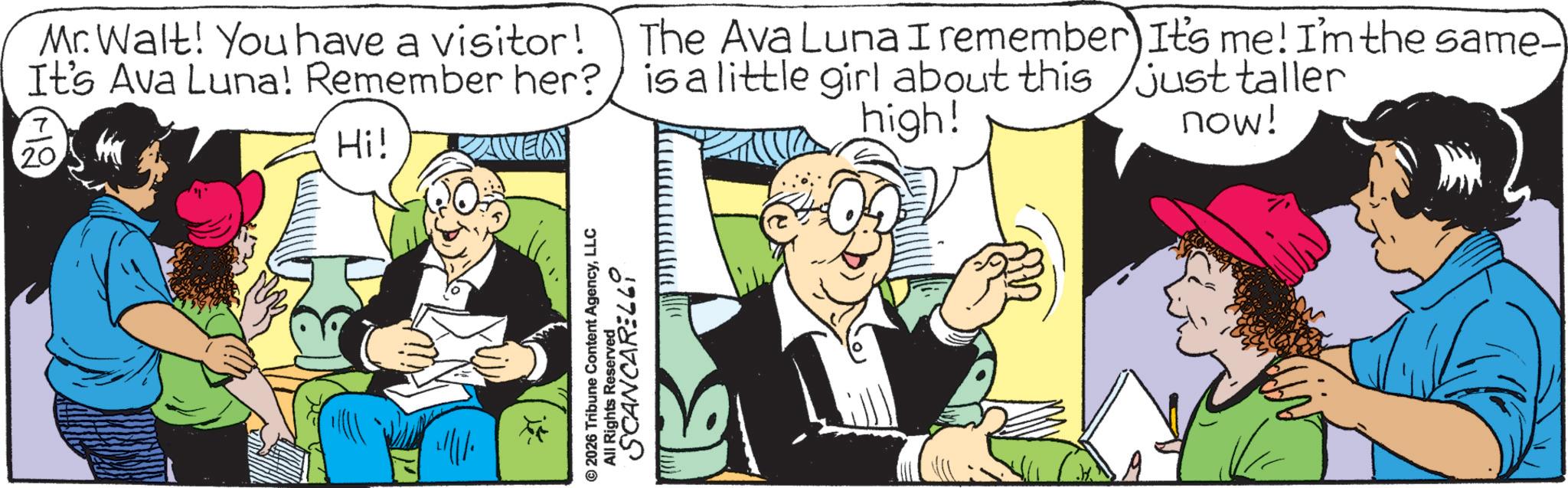 Comic book OCR: Mr. Walt! You have a visitor! It's Ava Luna! Remember her? 20 Hi! The Ava Luna I remember It's me! I'm the same- is a little girl about this just taller now! high! © 2026 Tribune Content AgencyLLC All Rights Reserved. SCANCARELLI Mr. Walt ! You have a visitor ! It's Ava Luna ! Remember her ? 20 Hi ! The Ava Luna I remember It's me ! I'm the same- is a little girl about this just taller now ! high ! © 2026 Tribune Content AgencyLLC All Rights Reserved . SCANCARELLI