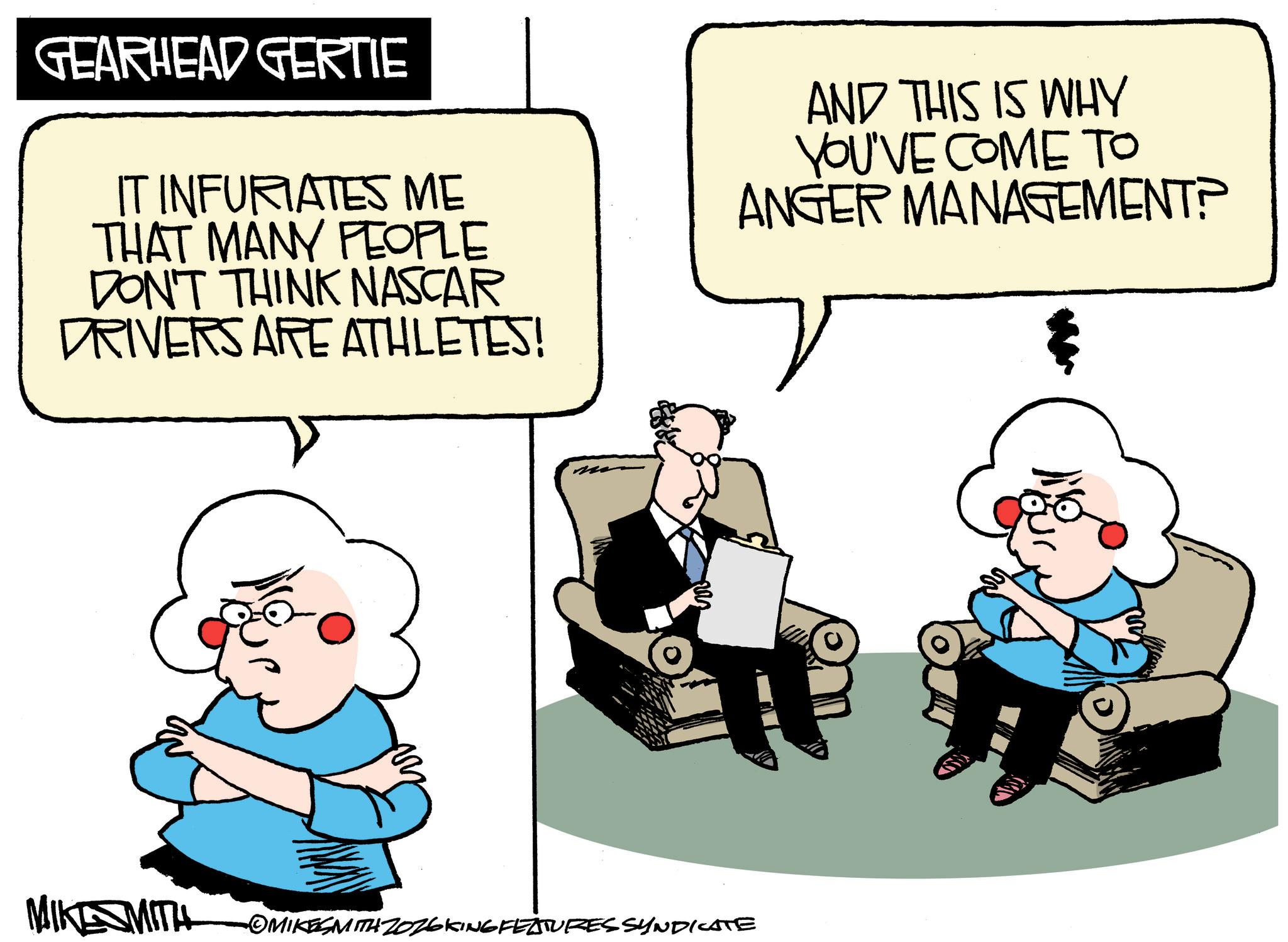 Graphics OCR: GEARHEAD GERTIE IT INFURIATES ME THAT MANY PEOPLE DON'T THINK NASCAR DRIVERS ARE ATHLETES! AND THIS IS WHY YOU'VE COME TO ANGER MANAGEMENT? MIKE MITH OMIKESMITH ZOZ6KING FEATURES SYNDICATE GEARHEAD GERTIE IT INFURIATES ME THAT MANY PEOPLE DON'T THINK NASCAR DRIVERS ARE ATHLETES ! AND THIS IS WHY YOU'VE COME TO ANGER MANAGEMENT ? MIKE MITH OMIKESMITH ZOZ6KING FEATURES SYNDICATE