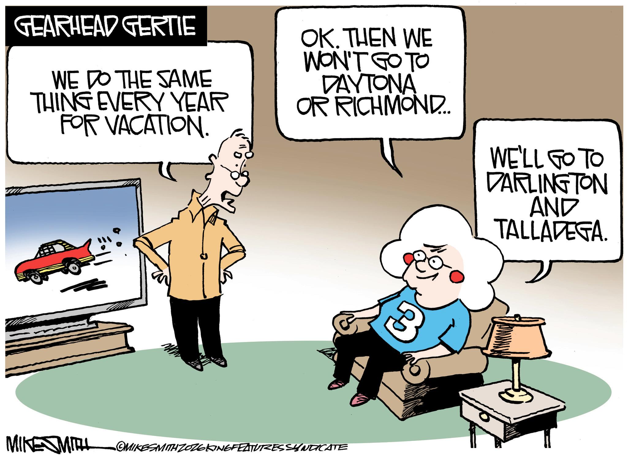 Photo caption OCR: GEARHEAD GERTIE WE DO THE SAME THING EVERY YEAR FOR VACATION. OK. THEN WE WON'T GO TO DAYTONA OR RICHMOND.... WE'LL GO TO DARLINGTON AND TALLADEGA. MIKE MITH OMIKESMITH ZOZGKINGFEATURES SYNDICATE $3GEARHEAD GERTIE WE DO THE SAME THING EVERY YEAR FOR VACATION . OK . THEN WE WON'T GO TO DAYTONA OR RICHMOND .... WE'LL GO TO DARLINGTON AND TALLADEGA . MIKE MITH OMIKESMITH ZOZGKINGFEATURES SYNDICATE $ 3