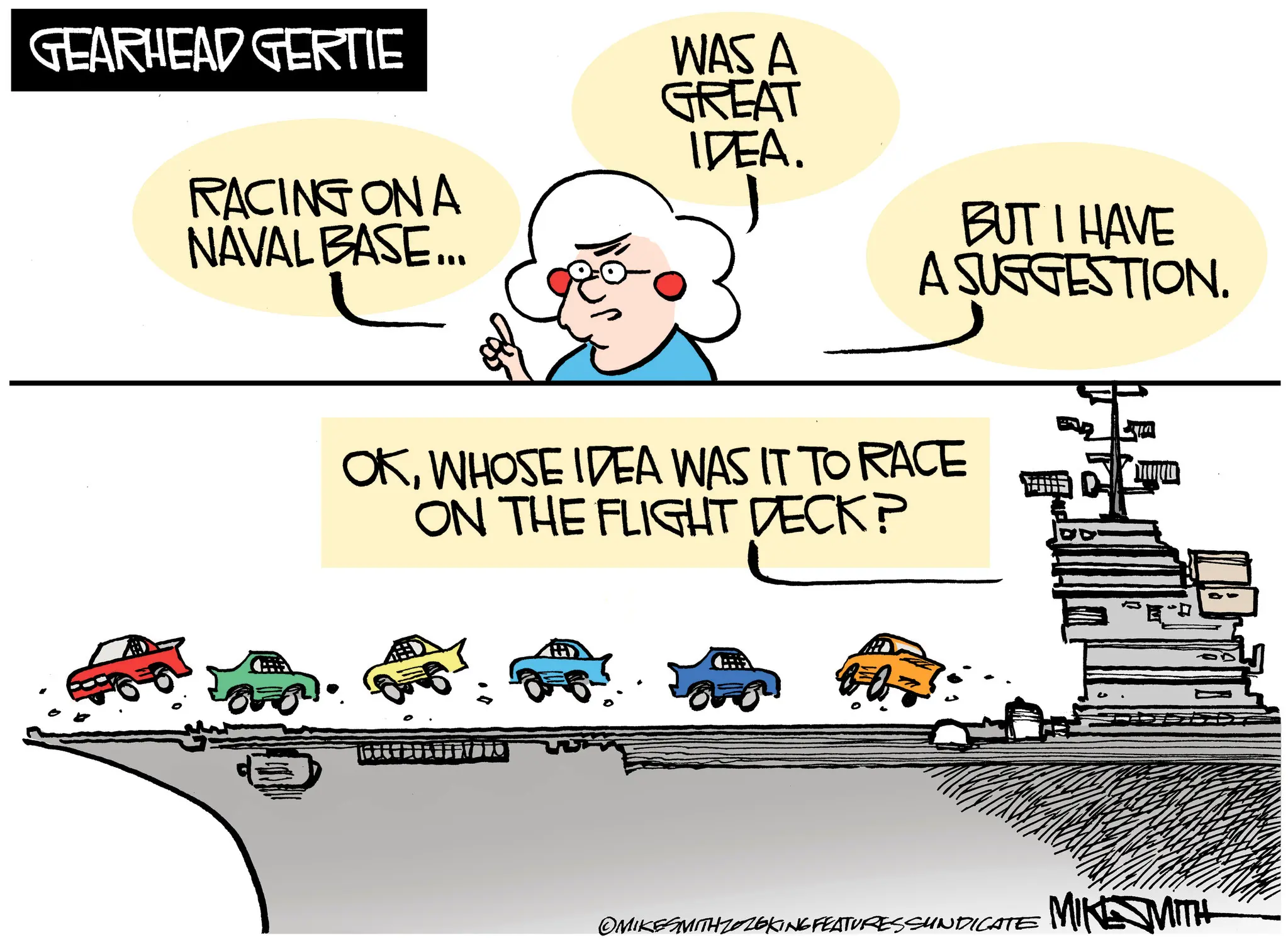 Clip art OCR: GEARHEAD GERTIE WAS A GREAT IDEA. RACING ON A NAVAL BASE... BUT I HAVE A SUGGESTION. OKWHOSE IDEA WAS IT TO RACE ON THE FLIGHT DECK? ?? OMIKESMITH ZOZOKING FEATURES SUNDICATE MIKE MITH GEARHEAD GERTIE WAS A GREAT IDEA . RACING ON A NAVAL BASE ... BUT I HAVE A SUGGESTION . OKWHOSE IDEA WAS IT TO RACE ON THE FLIGHT DECK ? ?? OMIKESMITH ZOZOKING FEATURES SUNDICATE MIKE MITH