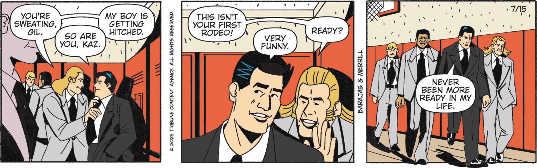 Publication OCR: YOU'RE SWEATINGGIL. SO ARE YOUKAZ. MY BOY IS GETTING HITCHED. © 2026 TRIBUNE CONTENT AGENCY. ALL RIGHTS RESERVED. THIS ISN'T YOUR FIRST RODEO! VERY FUNNY. READY? BARAJAS & MERRILL NEVER BEEN MORE READY IN MY LIFE. 7/15 YOU'RE SWEATINGGIL . SO ARE YOUKAZ . MY BOY IS GETTING HITCHED . © 2026 TRIBUNE CONTENT AGENCY . ALL RIGHTS RESERVED . THIS ISN'T YOUR FIRST RODEO ! VERY FUNNY . READY ? BARAJAS & MERRILL NEVER BEEN MORE READY IN MY LIFE . 7/15
