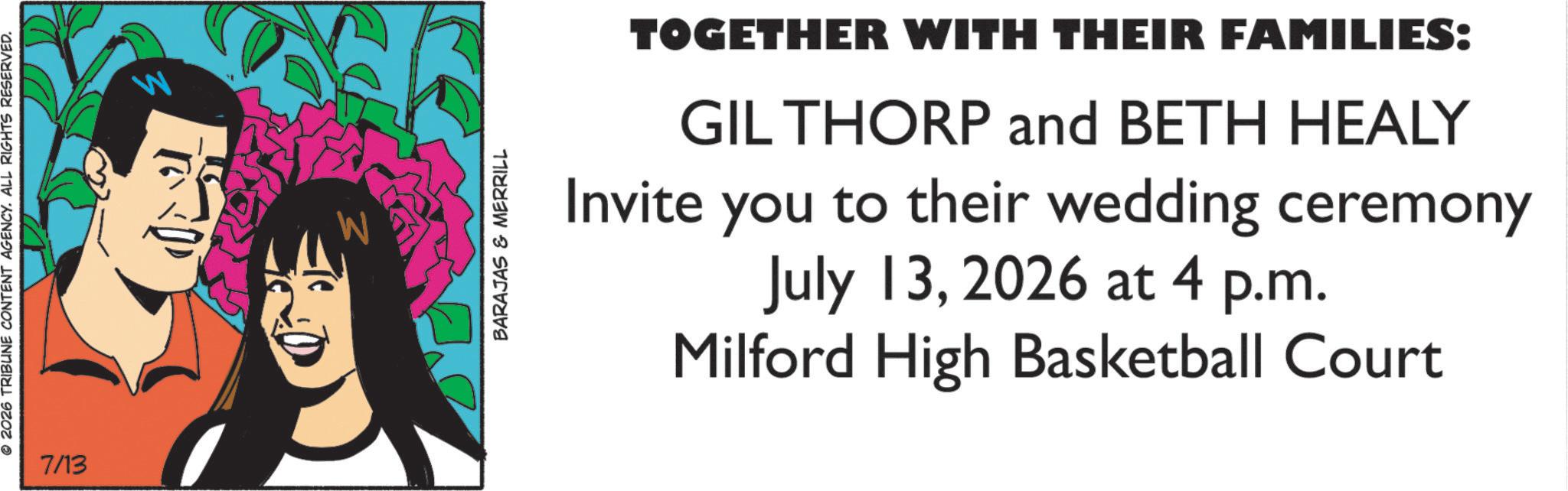 Graphic design OCR: © 2026 TRIBUNE CONTENT AGENCY. ALL RIGHTS RESERVED. 7/13 BARAJAS & MERRILL TOGETHER WITH THEIR FAMILIES: GIL THORP and BETH HEALY Invite you to their wedding ceremony July 132026 at 4 p.m. Milford High Basketball Court © 2026 TRIBUNE CONTENT AGENCY . ALL RIGHTS RESERVED . 7/13 BARAJAS & MERRILL TOGETHER WITH THEIR FAMILIES : GIL THORP and BETH HEALY Invite you to their wedding ceremony July 132026 at 4 p.m. Milford High Basketball Court