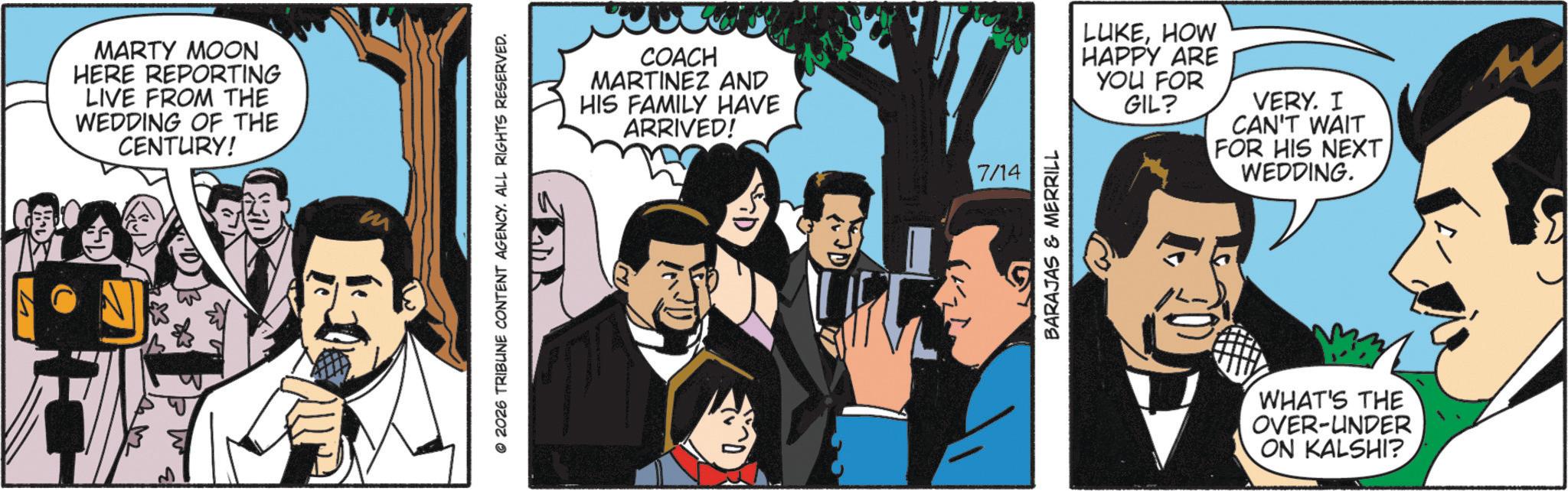 Comic book OCR: MARTY MOON HERE REPORTING LIVE FROM THE WEDDING OF THE CENTURY! m © 2026 TRIBUNE CONTENT AGENCY. ALL RIGHTS RESERVED. COACH MARTINEZ AND HIS FAMILY HAVE ARRIVED! 7/14 BARAJAS & MERRILL LUKEHOW HAPPY ARE YOU FOR GIL? VERY. I CAN'T WAIT FOR HIS NEXT WEDDING. WHAT'S THE OVER-UNDER ON KALSHI? M MARTY MOON HERE REPORTING LIVE FROM THE WEDDING OF THE CENTURY ! m © 2026 TRIBUNE CONTENT AGENCY . ALL RIGHTS RESERVED . COACH MARTINEZ AND HIS FAMILY HAVE ARRIVED ! 7/14 BARAJAS & MERRILL LUKEHOW HAPPY ARE YOU FOR GIL ? VERY . I CAN'T WAIT FOR HIS NEXT WEDDING . WHAT'S THE OVER - UNDER ON KALSHI ? M
