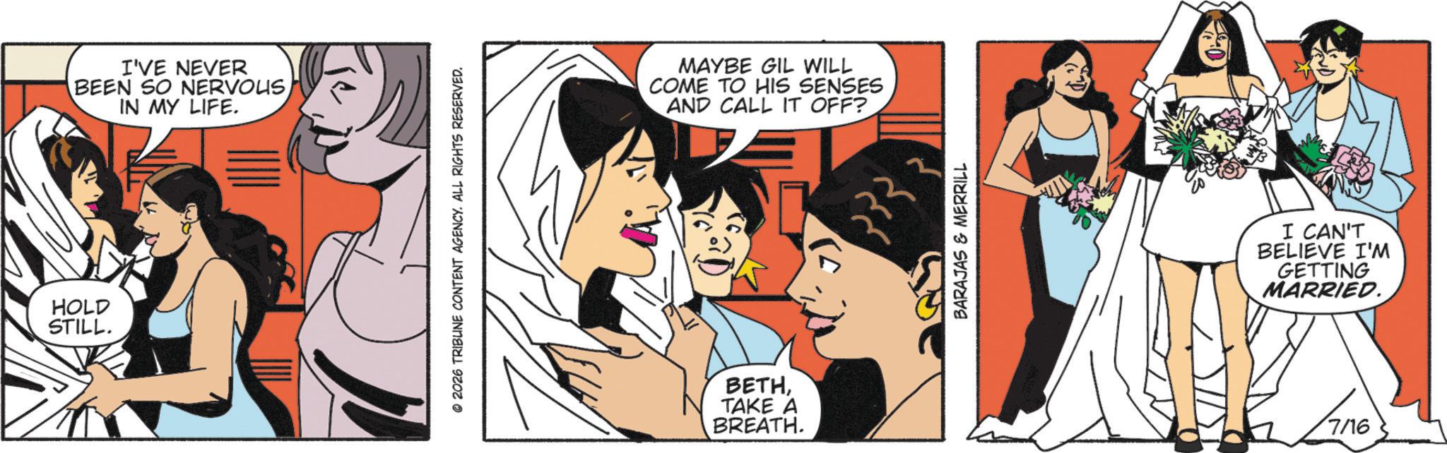 One-piece garment OCR: HOLD STILL. I'VE NEVER BEEN SO NERVOUSIN MY LIFE. © 2026 TRIBUNE CONTENT AGENCY. ALL RIGHTS RESERVED. MAYBE GIL WILL COME TO HIS SENSES AND CALL IT OFF? BETHTAKE A BREATH. 3 BARAJAS & MERRILL I CAN'T BELIEVE I'M GETTING MARRIED. 7/16 HOLD STILL . I'VE NEVER BEEN SO NERVOUSIN MY LIFE . © 2026 TRIBUNE CONTENT AGENCY . ALL RIGHTS RESERVED . MAYBE GIL WILL COME TO HIS SENSES AND CALL IT OFF ? BETHTAKE A BREATH . 3 BARAJAS & MERRILL I CAN'T BELIEVE I'M GETTING MARRIED . 7/16
