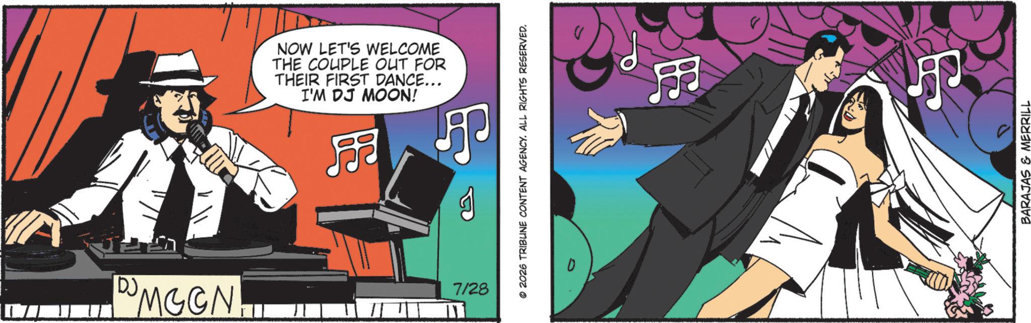 Fictional character OCR: DJ M G C N MCGN NOW LET'S WELCOME THE COUPLE OUT FOR THEIR FIRST DANCE... I'M DJ MOON! ? 7/28 ??? © 2026 TRIBUNE CONTENT AGENCY. ALL RIGHTS RESERVED. ? BARAJAS & MERRILL DJ M G C N MCGN NOW LET'S WELCOME THE COUPLE OUT FOR THEIR FIRST DANCE ... I'M DJ MOON ! ? 7/28 ??? © 2026 TRIBUNE CONTENT AGENCY . ALL RIGHTS RESERVED . ? BARAJAS & MERRILL