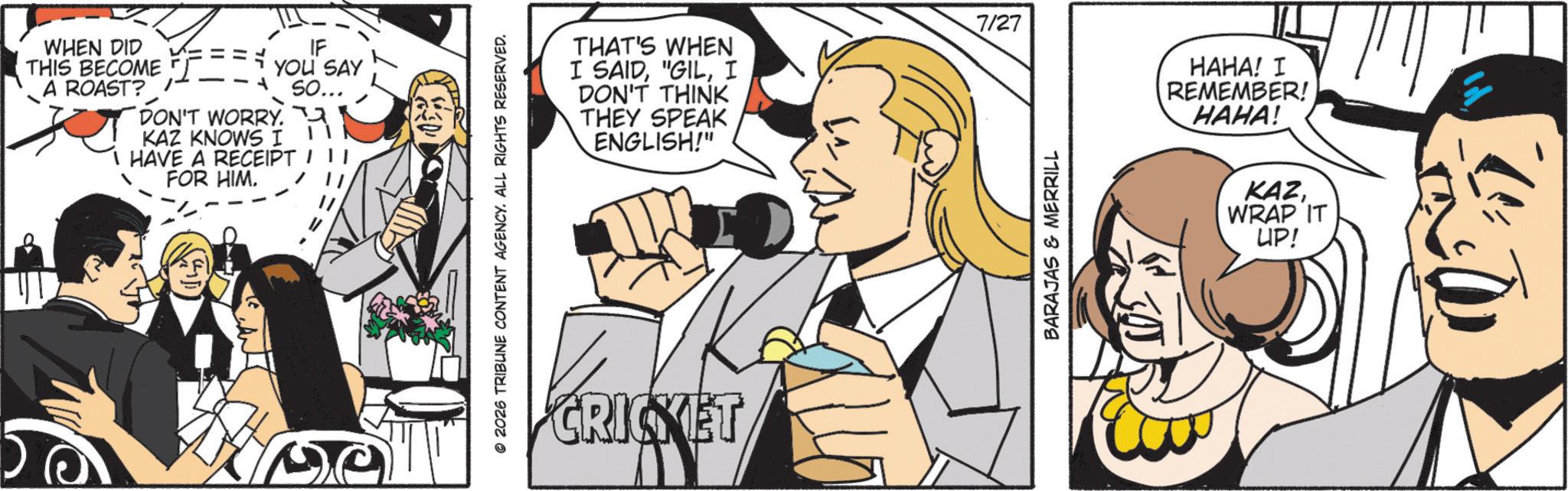 Comic book OCR: WHEN DID THIS BECOME A ROAST? --1 IF YOU SAY DON'T WORRY. KAZ KNOWS I HAVE A RECEIPT FOR HIM. So... 2026 TRIBUNE CONTENT AGENCY. ALL RIGHTS RESERVED. 7/27 THAT'S WHEN I SAIDI DON'T THINK THEY SPEAK ENGLISH!" CRICKET BARAJAS & MERRILL HAHA! I REMEMBER! HAHA! KAZWRAP IT UP! WHEN DID THIS BECOME A ROAST ? --1 IF YOU SAY DON'T WORRY . KAZ KNOWS I HAVE A RECEIPT FOR HIM . So ... 2026 TRIBUNE CONTENT AGENCY . ALL RIGHTS RESERVED . 7/27 THAT'S WHEN I SAID" GILI DON'T THINK THEY SPEAK ENGLISH ! " CRICKET BARAJAS & MERRILL HAHA ! I REMEMBER ! HAHA ! KAZWRAP IT UP !