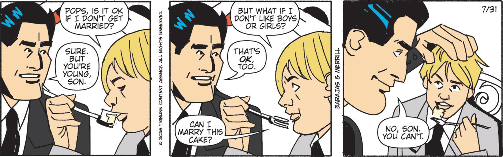Animation OCR: MM POPSIS IT OK IF I DON'T GET MARRIED? SURE. BUT YOU'RE YOUNGSON. © 2026 TRIBUNE CONTENT AGENCY. ALL RIGHTS RESERVED. MM CAN I MARRY THIS CAKE? BUT WHAT IF I DON'T LIKE BOYS OR GIRLS? THAT'S OKTOO. BARAJAS & MERRILL NOSON. YOU CAN'T. 7/31 MM POPSIS IT OK IF I DON'T GET MARRIED ? SURE . BUT YOU'RE YOUNGSON . © 2026 TRIBUNE CONTENT AGENCY . ALL RIGHTS RESERVED . MM CAN I MARRY THIS CAKE ? BUT WHAT IF I DON'T LIKE BOYS OR GIRLS ? THAT'S OKTOO . BARAJAS & MERRILL NOSON . YOU CAN'T . 7/31
