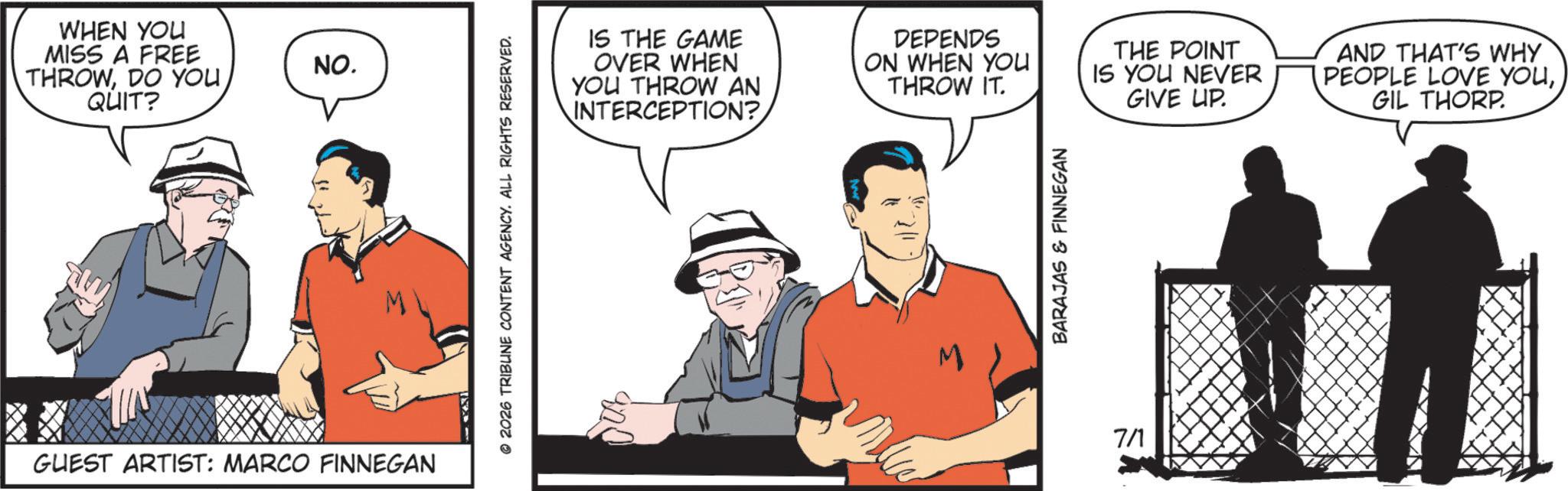 Graphics OCR: WHEN YOU MISS A FREE THROWDO YOU QUIT? NO. GUEST ARTIST: MARCO FINNEGAN 2026 TRIBUNE CONTENT AGENCY. ALL RIGHTS RESERVED. IS THE GAME OVER WHEN YOU THROW AN INTERCEPTION? DEPENDS ON WHEN YOU THROW IT. M BARAJAS & FINNEGAN 7/1 THE POINT IS YOU NEVER GIVE UP. AND THAT'S WHY PEOPLE LOVE YOUGIL THORP. WHEN YOU MISS A FREE THROWDO YOU QUIT ? NO . GUEST ARTIST : MARCO FINNEGAN 2026 TRIBUNE CONTENT AGENCY . ALL RIGHTS RESERVED . IS THE GAME OVER WHEN YOU THROW AN INTERCEPTION ? DEPENDS ON WHEN YOU THROW IT . M BARAJAS & FINNEGAN 7/1 THE POINT IS YOU NEVER GIVE UP . AND THAT'S WHY PEOPLE LOVE YOUGIL THORP .