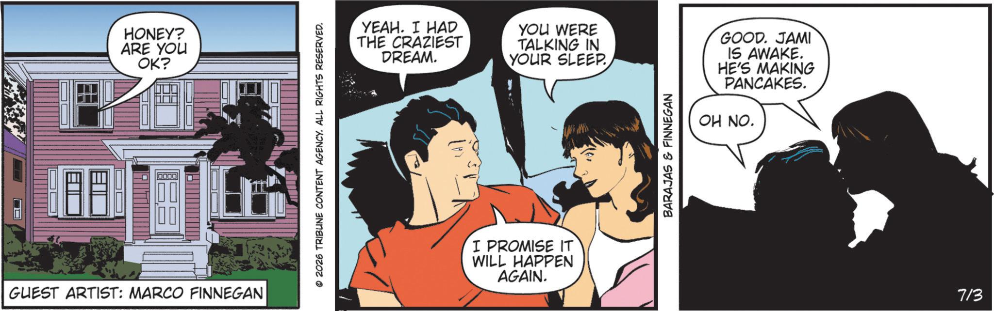 Animated cartoon OCR: HONEY? ARE YOU OK? GUEST ARTIST: MARCO FINNEGAN 2026 TRIBUNE CONTENT AGENCY. ALL RIGHTS RESERVED. YEAH. I HAD THE CRAZIEST DREAM. YOU WERE TALKING IN YOUR SLEEP. I PROMISE IT WILL HAPPEN AGAIN. BARAJAS & FINNEGAN GOOD. JAMI IS AWAKE. HE'S MAKING PANCAKES. OH NO. 713 HONEY ? ARE YOU OK ? GUEST ARTIST : MARCO FINNEGAN 2026 TRIBUNE CONTENT AGENCY . ALL RIGHTS RESERVED . YEAH . I HAD THE CRAZIEST DREAM . YOU WERE TALKING IN YOUR SLEEP . I PROMISE IT WILL HAPPEN AGAIN . BARAJAS & FINNEGAN GOOD . JAMI IS AWAKE . HE'S MAKING PANCAKES . OH NO . 713