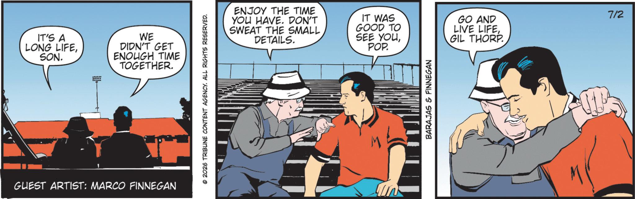 Hearing OCR: IT'S A LONG LIFESON. WE DIDN'T GET ENOUGH TIME TOGETHER. GUEST ARTIST: MARCO FINNEGAN © 2026 TRIBUNE CONTENT AGENCY. ALL RIGHTS RESERVED. ENJOY THE TIME YOU HAVE. DON'T SWEAT THE SMALL DETAILS. IT WAS GOOD TO SEE YOUGO AND LIVE LIFE7/2 GIL THORP POP. BARAJAS & FINNEGAN IT'S A LONG LIFESON . WE DIDN'T GET ENOUGH TIME TOGETHER . GUEST ARTIST : MARCO FINNEGAN © 2026 TRIBUNE CONTENT AGENCY . ALL RIGHTS RESERVED . ENJOY THE TIME YOU HAVE . DON'T SWEAT THE SMALL DETAILS . IT WAS GOOD TO SEE YOUGO AND LIVE LIFE7/2 GIL THORP POP . BARAJAS & FINNEGAN