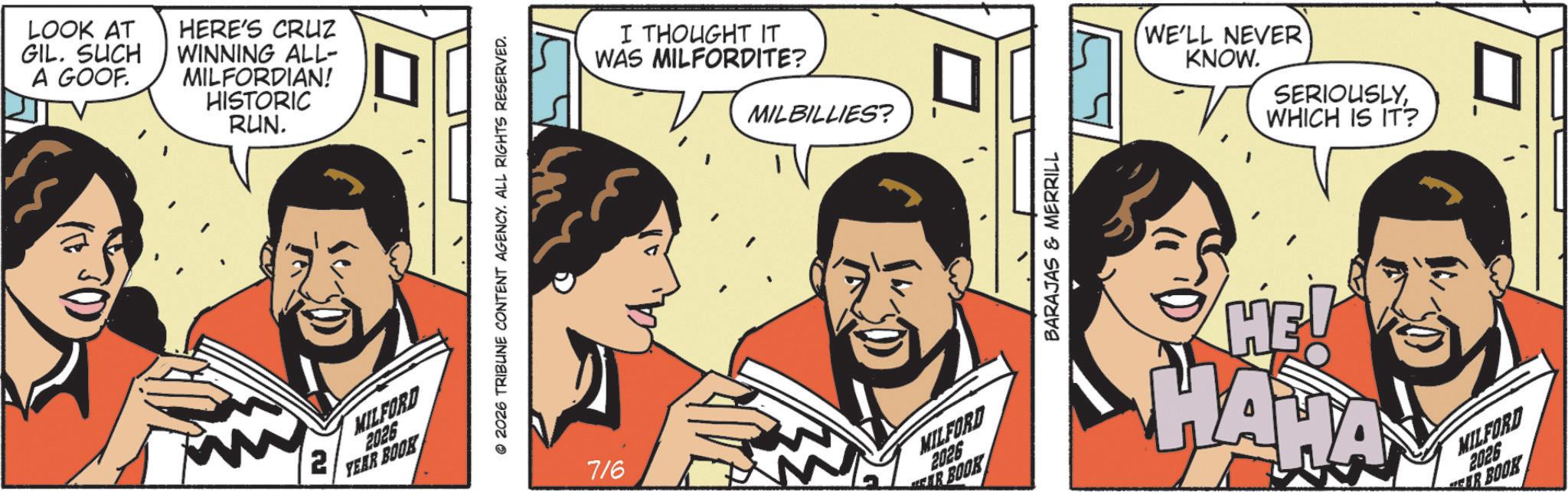 Animation OCR: LOOK AT GIL. SUCH A GOOF. HERE'S CRUZ WINNING ALL- MILFORDIAN! HISTORIC RUN. 2 MILFORD 2026 YEAR BOOK 2026 TRIBUNE CONTENT AGENCY. ALL RIGHTS RESERVED. I THOUGHT IT WAS MILFORDITE? MILBILLIES? 716 MILFORD 2026 EAR BOOK BARAJAS & MERRILL WE'LL NEVER KNOW. SERIOUSLYWHICH IS IT? HE! HAWAY MILFORD 2026 EER BOOK LOOK AT GIL . SUCH A GOOF . HERE'S CRUZ WINNING ALL- MILFORDIAN ! HISTORIC RUN . 2 MILFORD 2026 YEAR BOOK 2026 TRIBUNE CONTENT AGENCY . ALL RIGHTS RESERVED . I THOUGHT IT WAS MILFORDITE ? MILBILLIES ? 716 MILFORD 2026 EAR BOOK BARAJAS & MERRILL WE'LL NEVER KNOW . SERIOUSLYWHICH IS IT ? HE ! HAWAY MILFORD 2026 EER BOOK
